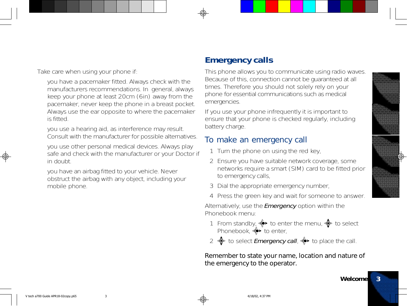 Take care when using your phone if:• you have a pacemaker fitted. Always check with themanufacturers recommendations. In  general, alwayskeep your phone at least 20cm (6in) away from thepacemaker, never keep the phone in a breast pocket.Always use the ear opposite to where the pacemakeris fitted.• you use a hearing aid, as interference may result.Consult with the manufacturer for possible alternatives.• you use other personal medical devices. Always playsafe and check with the manufacturer or your Doctor ifin doubt.• you have an airbag fitted to your vehicle. Neverobstruct the airbag with any object, including yourmobile phone.Emergency callsThis phone allows you to communicate using radio waves.Because of this, connection cannot be guaranteed at alltimes. Therefore you should not solely rely on yourphone for essential communications such as medicalemergencies.If you use your phone infrequently it is important toensure that your phone is checked regularly, includingbattery charge.To make an emergency call1 Turn the phone on using the red key,2 Ensure you have suitable network coverage, somenetworks require a smart (SIM) card to be fitted priorto emergency calls,3 Dial the appropriate emergency number,4 Press the green key and wait for someone to answer.Alternatively, use the Emergency option within thePhonebook menu:1 From standby, c to enter the menu, e to selectPhonebook, c to enter,2e to select Emergency call, c to place the call.Remember to state your name, location and nature ofthe emergency to the operator.Welcome 3V tech a700 Guide APR18-02copy.p65 4/18/02, 4:37 PM3