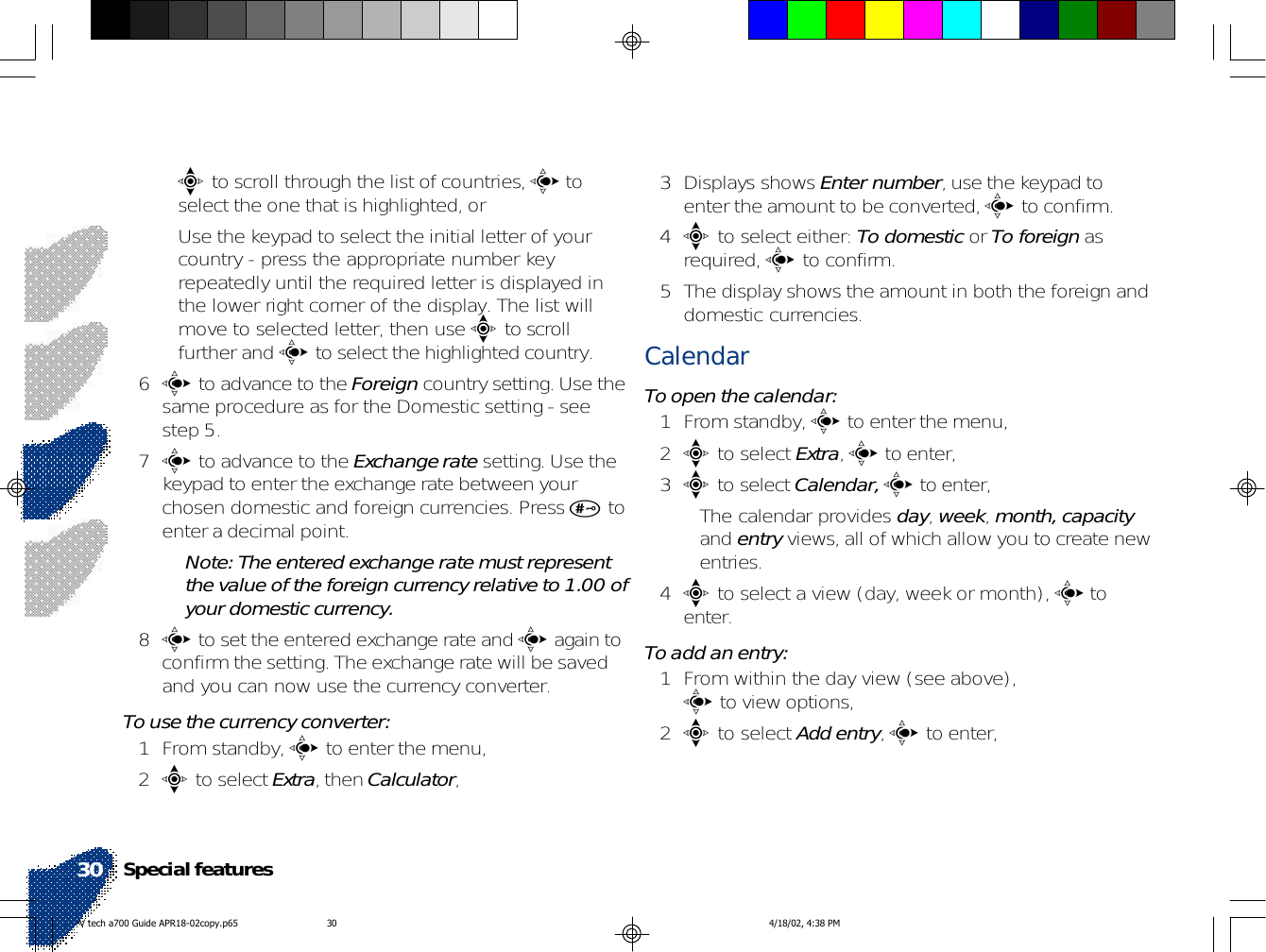 •e to scroll through the list of countries, c toselect the one that is highlighted, or• Use the keypad to select the initial letter of yourcountry - press the appropriate number keyrepeatedly until the required letter is displayed inthe lower right corner of the display. The list willmove to selected letter, then use e to scrollfurther and c to select the highlighted country.6c to advance to the Foreign country setting. Use thesame procedure as for the Domestic setting - seestep 5.7c to advance to the Exchange rate setting. Use thekeypad to enter the exchange rate between yourchosen domestic and foreign currencies. Press # toenter a decimal point.Note: The entered exchange rate must representthe value of the foreign currency relative to 1.00 ofyour domestic currency.8c to set the entered exchange rate and c again toconfirm the setting. The exchange rate will be savedand you can now use the currency converter.To use the currency converter:1 From standby, c to enter the menu,2e to select Extra, then Calculator,3 Displays shows Enter number, use the keypad toenter the amount to be converted, c to confirm.4e to select either: To domestic or To foreign asrequired, c to confirm.5 The display shows the amount in both the foreign anddomestic currencies.CalendarTo open the calendar:1 From standby, c to enter the menu,2e to select Extra, c to enter,3e to select Calendar, c to enter,• The calendar provides day, week, month, capacityand entry views, all of which allow you to create newentries.4e to select a view (day, week or month), c toenter.To add an entry:1 From within the day view (see above),c to view options,2e to select Add entry, c to enter,Special features30V tech a700 Guide APR18-02copy.p65 4/18/02, 4:38 PM30