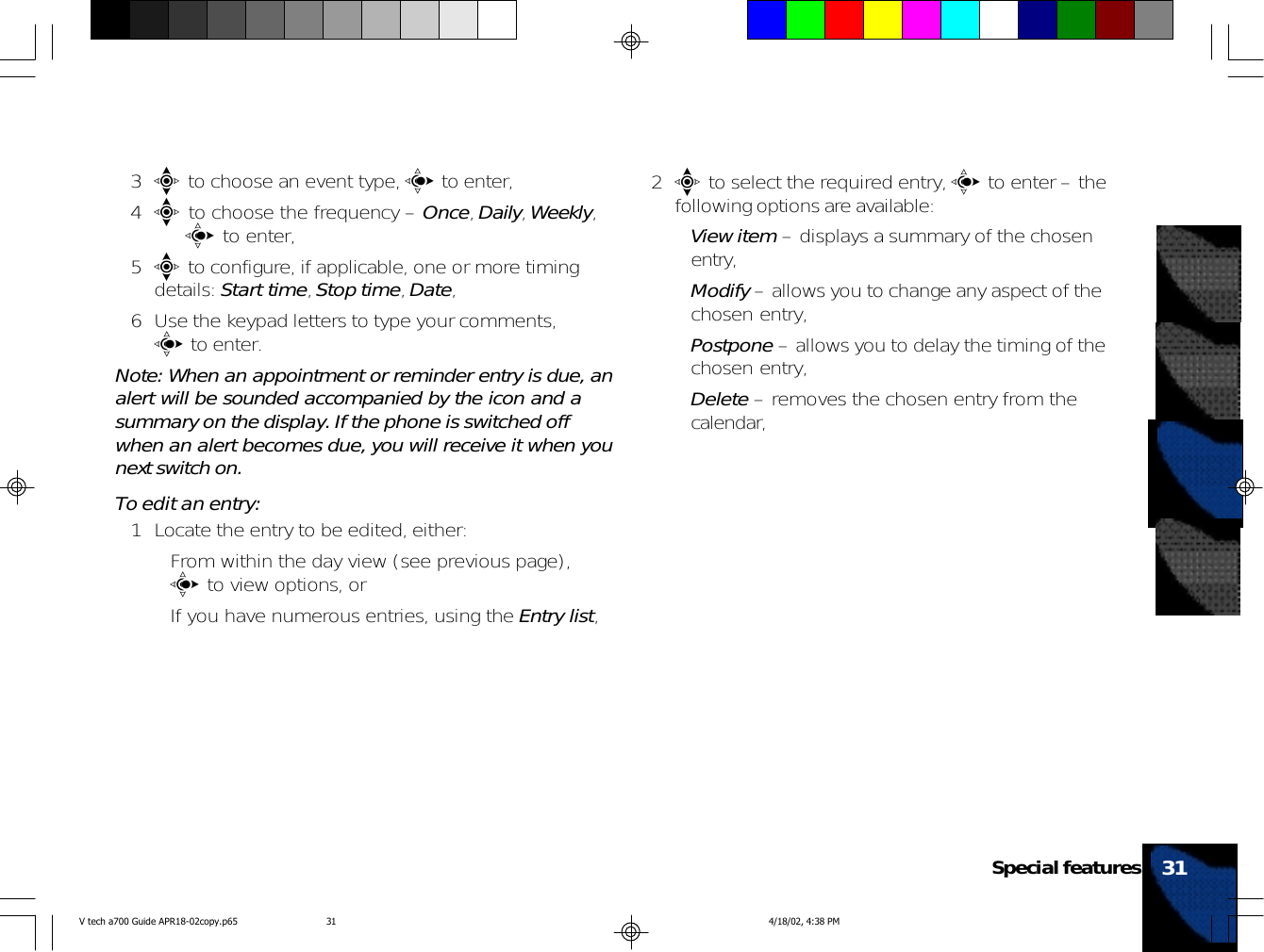 3e to choose an event type, c to enter,4e to choose the frequency – Once, Daily, Weekly,   c to enter,5e to configure, if applicable, one or more timingdetails: Start time, Stop time, Date,6 Use the keypad letters to type your comments,c to enter.Note: When an appointment or reminder entry is due, analert will be sounded accompanied by the icon and asummary on the display. If the phone is switched offwhen an alert becomes due, you will receive it when younext switch on.To edit an entry:1 Locate the entry to be edited, either:• From within the day view (see previous page),c to view options, or• If you have numerous entries, using the Entry list,2e to select the required entry, c to enter – thefollowing options are available:•View item – displays a summary of the chosenentry,•Modify – allows you to change any aspect of thechosen entry,•Postpone – allows you to delay the timing of thechosen entry,•Delete – removes the chosen entry from thecalendar,31Special featuresV tech a700 Guide APR18-02copy.p65 4/18/02, 4:38 PM31