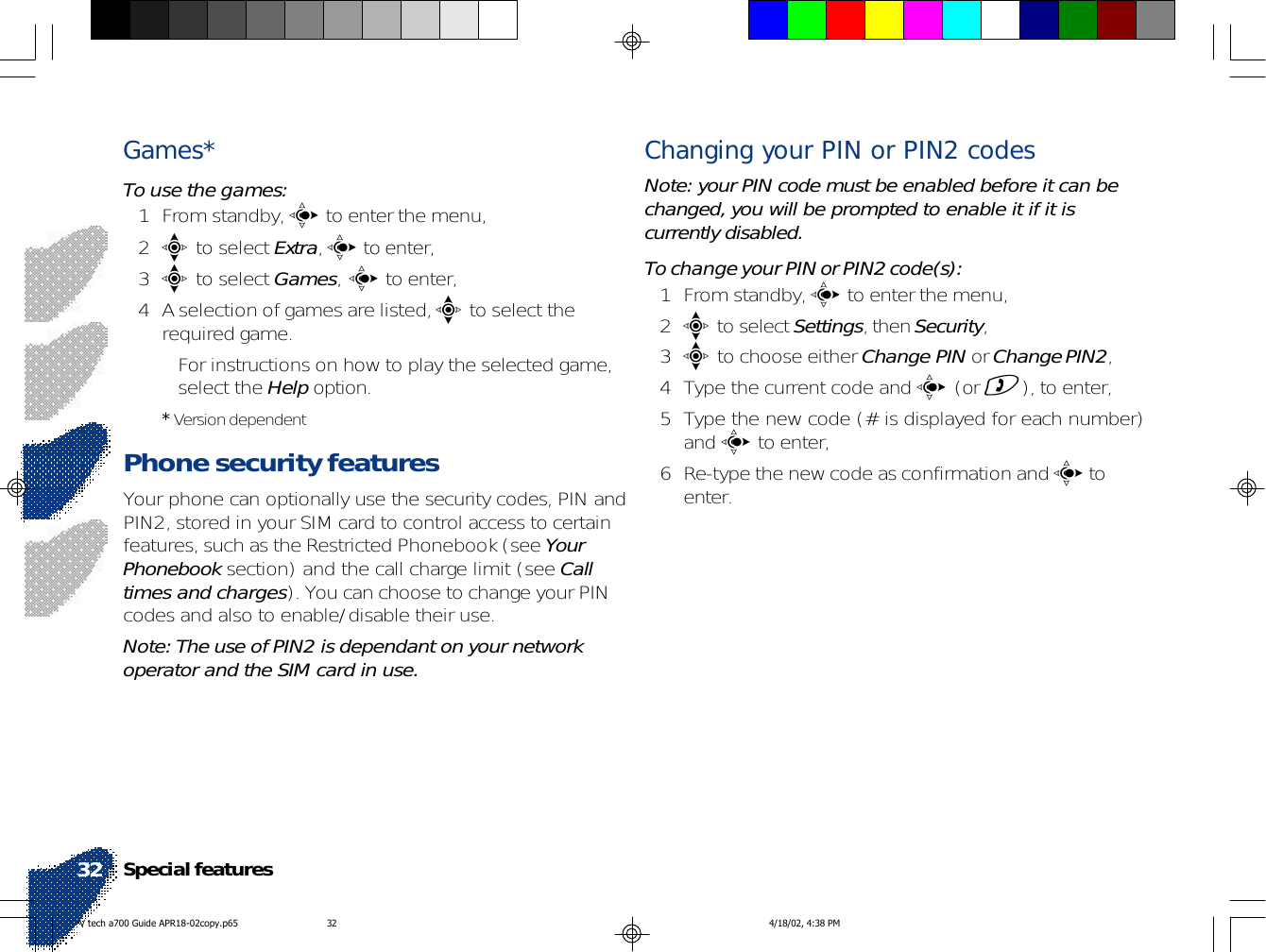 Games*To use the games:1 From standby, c to enter the menu,2e to select Extra, c to enter,3e to select Games, c to enter,4 A selection of games are listed, e to select therequired game.• For instructions on how to play the selected game,select the Help option.* Version dependentPhone security featuresYour phone can optionally use the security codes, PIN andPIN2, stored in your SIM card to control access to certainfeatures, such as the Restricted Phonebook (see YourPhonebook section) and the call charge limit (see Calltimes and charges). You can choose to change your PINcodes and also to enable/disable their use.Note: The use of PIN2 is dependant on your networkoperator and the SIM card in use.Changing your PIN or PIN2 codesNote: your PIN code must be enabled before it can bechanged, you will be prompted to enable it if it iscurrently disabled.To change your PIN or PIN2 code(s):1 From standby, c to enter the menu,2e to select Settings, then Security,3e to choose either Change PIN or Change PIN2,4 Type the current code and c (or )), to enter,5 Type the new code (# is displayed for each number)and c to enter,6 Re-type the new code as confirmation and c toenter.Special features32V tech a700 Guide APR18-02copy.p65 4/18/02, 4:38 PM32