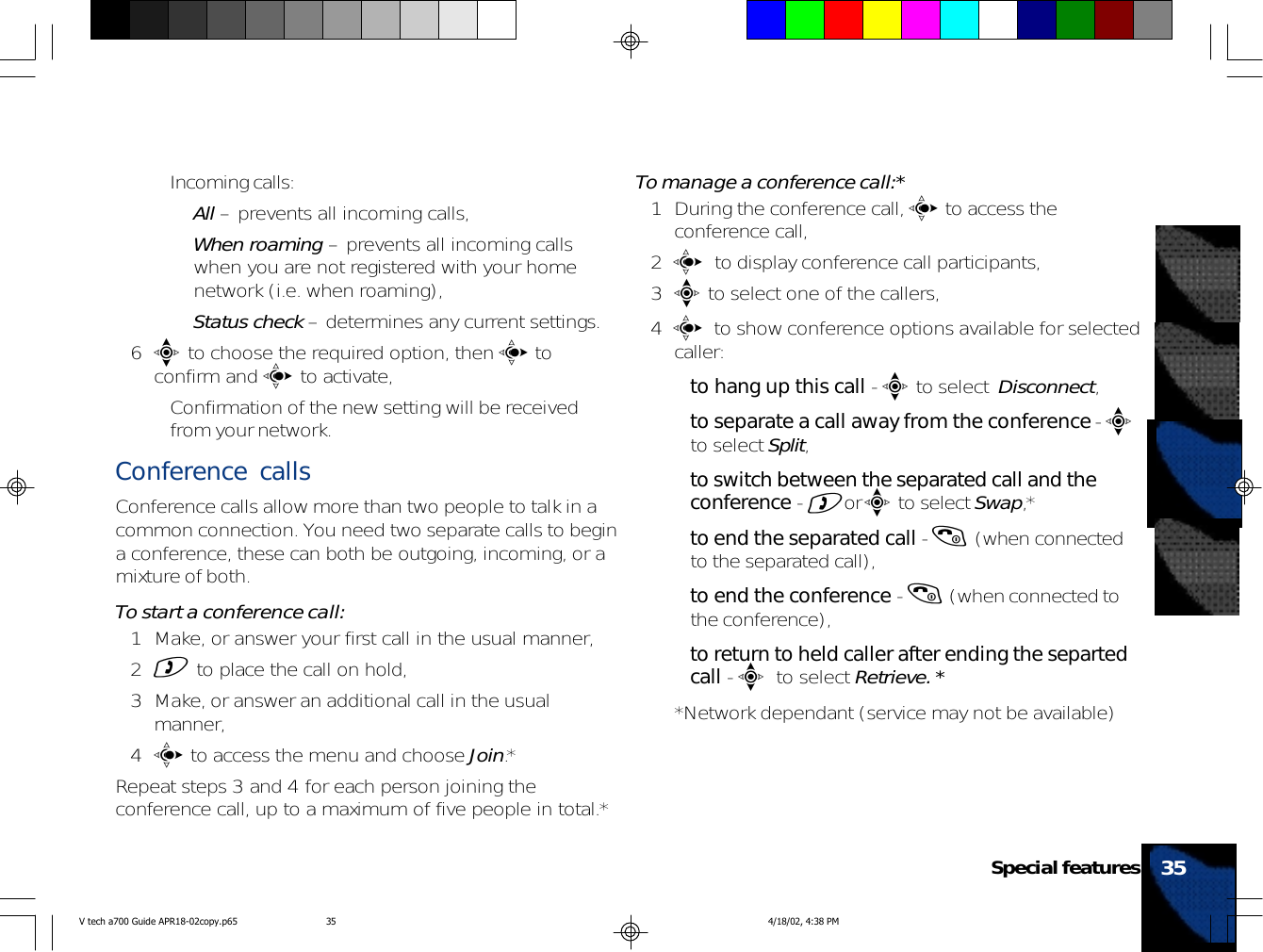 • Incoming calls:•All – prevents all incoming calls,•When roaming – prevents all incoming callswhen you are not registered with your homenetwork (i.e. when roaming),•Status check – determines any current settings.6e to choose the required option, then c toconfirm and c to activate,• Confirmation of the new setting will be receivedfrom your network.Conference callsConference calls allow more than two people to talk in acommon connection. You need two separate calls to begina conference, these can both be outgoing, incoming, or amixture of both.To start a conference call:1 Make, or answer your first call in the usual manner,2) to place the call on hold,3 Make, or answer an additional call in the usualmanner,4c to access the menu and choose Join.*Repeat steps 3 and 4 for each person joining theconference call, up to a maximum of five people in total.*To manage a conference call:*1 During the conference call, c to access theconference call,2  c  to display conference call participants,3e to select one of the callers,4  c to show conference options available for selectedcaller:•to hang up this call - e to select  Disconnect,•to separate a call away from the conference - eto select Split,•to switch between the separated call and theconference - )or e to select Swap,*•to end the separated call - ( (when connectedto the separated call),•to end the conference - ( (when connected tothe conference),•to return to held caller after ending the separtedcall - e to select Retrieve. **Network dependant (service may not be available)35Special featuresV tech a700 Guide APR18-02copy.p65 4/18/02, 4:38 PM35