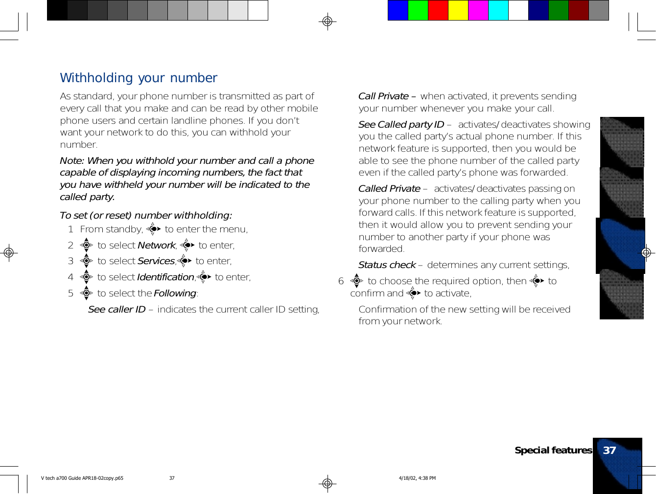 Withholding your numberAs standard, your phone number is transmitted as part ofevery call that you make and can be read by other mobilephone users and certain landline phones. If you don’twant your network to do this, you can withhold yournumber.Note: When you withhold your number and call a phonecapable of displaying incoming numbers, the fact thatyou have withheld your number will be indicated to thecalled party.To set (or reset) number withholding:1 From standby, c to enter the menu,2e to select Network, c to enter,3e to select Services,c to enter,4e to select Identification,c to enter,5e to select the Following:•See caller ID – indicates the current caller ID setting,•Call Private – when activated, it prevents sendingyour number whenever you make your call.•See Called party ID –  activates/deactivates showingyou the called party’s actual phone number. If thisnetwork feature is supported, then you would beable to see the phone number of the called partyeven if the called party’s phone was forwarded.•Called Private –  activates/deactivates passing onyour phone number to the calling party when youforward calls. If this network feature is supported,then it would allow you to prevent sending yournumber to another party if your phone wasforwarded.•Status check – determines any current settings,6e to choose the required option, then c toconfirm and c to activate,• Confirmation of the new setting will be receivedfrom your network.37Special featuresV tech a700 Guide APR18-02copy.p65 4/18/02, 4:38 PM37