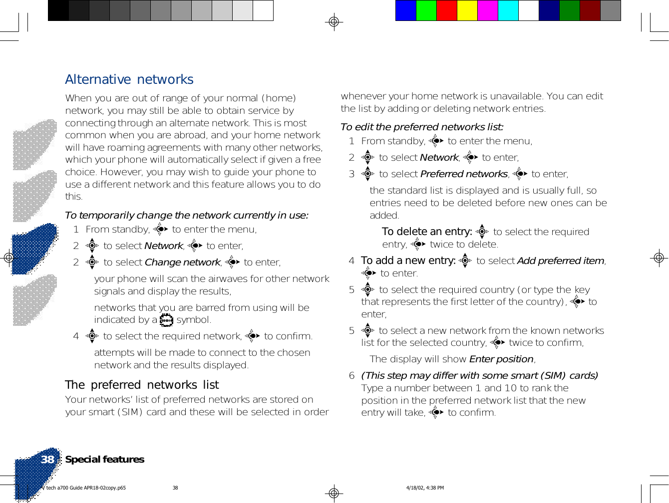 Alternative networksWhen you are out of range of your normal (home)network, you may still be able to obtain service byconnecting through an alternate network. This is mostcommon when you are abroad, and your home networkwill have roaming agreements with many other networks,which your phone will automatically select if given a freechoice. However, you may wish to guide your phone touse a different network and this feature allows you to dothis.To temporarily change the network currently in use:1 From standby, c to enter the menu,2e to select Network, c to enter,2e to select Change network, c to enter,• your phone will scan the airwaves for other networksignals and display the results,• networks that you are barred from using will beindicated by a   symbol.4e to select the required network, c to confirm.• attempts will be made to connect to the chosennetwork and the results displayed.The preferred networks listYour networks’ list of preferred networks are stored onyour smart (SIM) card and these will be selected in orderwhenever your home network is unavailable. You can editthe list by adding or deleting network entries.To edit the preferred networks list:1 From standby, c to enter the menu,2e to select Network, c to enter,3e to select Preferred networks, c to enter,• the standard list is displayed and is usually full, soentries need to be deleted before new ones can beadded.•To delete an entry: e to select the requiredentry, c twice to delete.4To add a new entry: e to select Add preferred item,c to enter.5e to select the required country (or type the keythat represents the first letter of the country), c toenter,5e to select a new network from the known networkslist for the selected country, c twice to confirm,• The display will show Enter position,6(This step may differ with some smart (SIM) cards)Type a number between 1 and 10 to rank theposition in the preferred network list that the newentry will take, c to confirm.Special features38V tech a700 Guide APR18-02copy.p65 4/18/02, 4:38 PM38