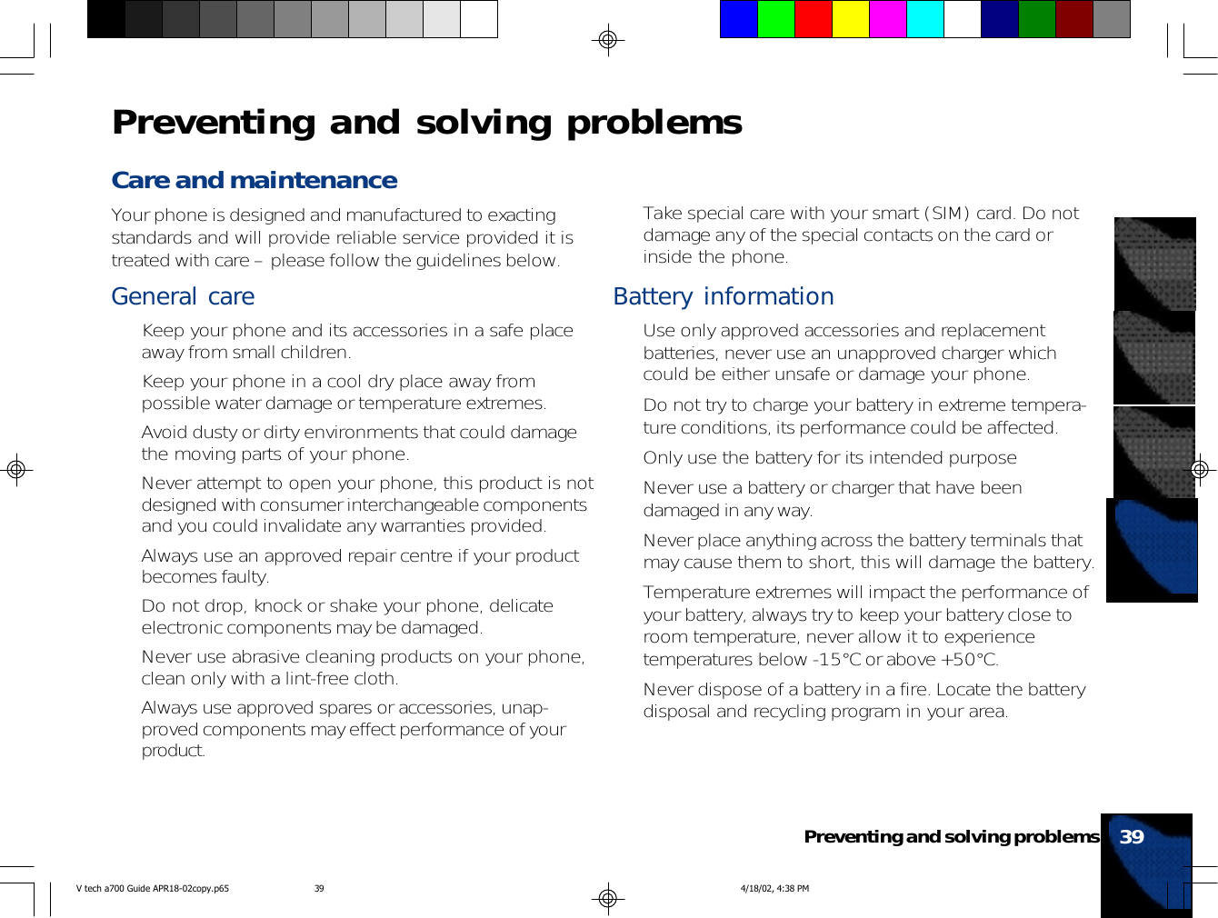 Care and maintenanceYour phone is designed and manufactured to exactingstandards and will provide reliable service provided it istreated with care – please follow the guidelines below.General care• Keep your phone and its accessories in a safe placeaway from small children.• Keep your phone in a cool dry place away frompossible water damage or temperature extremes.• Avoid dusty or dirty environments that could damagethe moving parts of your phone.• Never attempt to open your phone, this product is notdesigned with consumer interchangeable componentsand you could invalidate any warranties provided.• Always use an approved repair centre if your productbecomes faulty.• Do not drop, knock or shake your phone, delicateelectronic components may be damaged.• Never use abrasive cleaning products on your phone,clean only with a lint-free cloth.• Always use approved spares or accessories, unap-proved components may effect performance of yourproduct.• Take special care with your smart (SIM) card. Do notdamage any of the special contacts on the card orinside the phone.Battery information• Use only approved accessories and replacementbatteries, never use an unapproved charger whichcould be either unsafe or damage your phone.• Do not try to charge your battery in extreme tempera-ture conditions, its performance could be affected.• Only use the battery for its intended purpose• Never use a battery or charger that have beendamaged in any way.• Never place anything across the battery terminals thatmay cause them to short, this will damage the battery.• Temperature extremes will impact the performance ofyour battery, always try to keep your battery close toroom temperature, never allow it to experiencetemperatures below -15°C or above +50°C.• Never dispose of a battery in a fire. Locate the batterydisposal and recycling program in your area.39Preventing and solving problemsPreventing and solving problemsV tech a700 Guide APR18-02copy.p65 4/18/02, 4:38 PM39