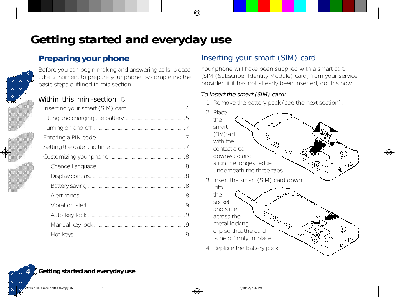 Preparing your phoneBefore you can begin making and answering calls, pleasetake a moment to prepare your phone by completing thebasic steps outlined in this section.Within this mini-section !Inserting your smart (SIM) card ................................................4Fitting and charging the battery ..................................................5Turning on and off .............................................................................7Entering a PIN code ..........................................................................7Setting the date and time ..............................................................7Customizing your phone................................................................8Change Language ..........................................................................8Display contrast ..............................................................................8Battery saving ..................................................................................8Alert tones ........................................................................................8Vibration alert..................................................................................9Auto key lock ..................................................................................9Manual key lock.............................................................................9Hot keys .............................................................................................9Getting started and everyday useInserting your smart (SIM) cardYour phone will have been supplied with a smart card[SIM (Subscriber Identity Module) card] from your serviceprovider, if it has not already been inserted, do this now.To insert the smart (SIM) card:1 Remove the battery pack (see the next section),2 Placethesmart(SIM)card,with thecontact areadownward andalign the longest edgeunderneath the three tabs.3 Insert the smart (SIM) card downintothesocketand slideacross themetal lockingclip so that the cardis held firmly in place,4 Replace the battery pack.Getting started and everyday use4V tech a700 Guide APR18-02copy.p65 4/18/02, 4:37 PM4