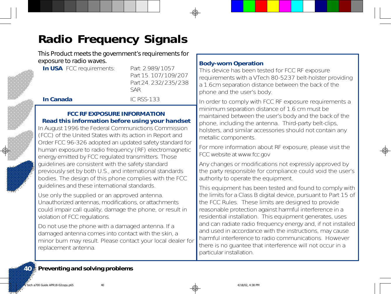 This Product meets the government’s requirements forexposure to radio waves.In USA  FCC requirements: Part: 2.989/1057Part 15. 107/109/207Part 24. 232/235/238SARIn Canada IC RSS-133FCC RF EXPOSURE INFORMATIONRead this information before using your handsetIn August 1996 the Federal Communictions Commission(FCC) of the United States with its action in Report andOrder FCC 96-326 adopted an updated safety standard forhuman exposure to radio frequency (RF) electromagneticenergy emitted by FCC regulated transmitters. Thoseguidelines are consistent with the safety standardpreviously set by both U.S., and international standardsbodies. The design of this phone complies with the FCCguidelines and these international standards.Use only the supplied or an approved antenna.Unauthorized antennas, modifications, or attachmentscould impair call quality, damage the phone, or result inviolation of FCC regulations.Do not use the phone with a damaged antenna. If adamaged antenna comes into contact with the skin, aminor burn may result. Please contact your local dealer forreplacement antenna.Body-worn OperationThis device has been tested for FCC RF exposurerequirements with a VTech 80-5237 belt-holster providinga 1.6cm separation distance between the back of thephone and the user’s body.In order to comply with FCC RF exposure requirements aminimum separation distance of 1.6 cm must bemaintained between the user’s body and the back of thephone, including the antenna.  Third-party belt-clips,holsters, and similar accessories should not contain anymetallic components.For more information about RF exposure, please visit theFCC website at www.fcc.govAny changes or modifications not expressly approved bythe party responsible for compliance could void the user’sauthority to operate the equipment.This equipment has been tested and found to comply withthe limits for a Class B digital device, pursuant to Part 15 ofthe FCC Rules.  These limits are designed to providereasonable protection against harmful interference in aresidential installation.  This equipment generates, usesand can radiate radio frequency energy and, if not installedand used in accordance with the instructions, may causeharmful interference to radio communications.  Howeverthere is no guantee that interference will not occur in aparticular installation.Preventing and solving problems40Radio Frequency SignalsV tech a700 Guide APR18-02copy.p65 4/18/02, 4:38 PM40