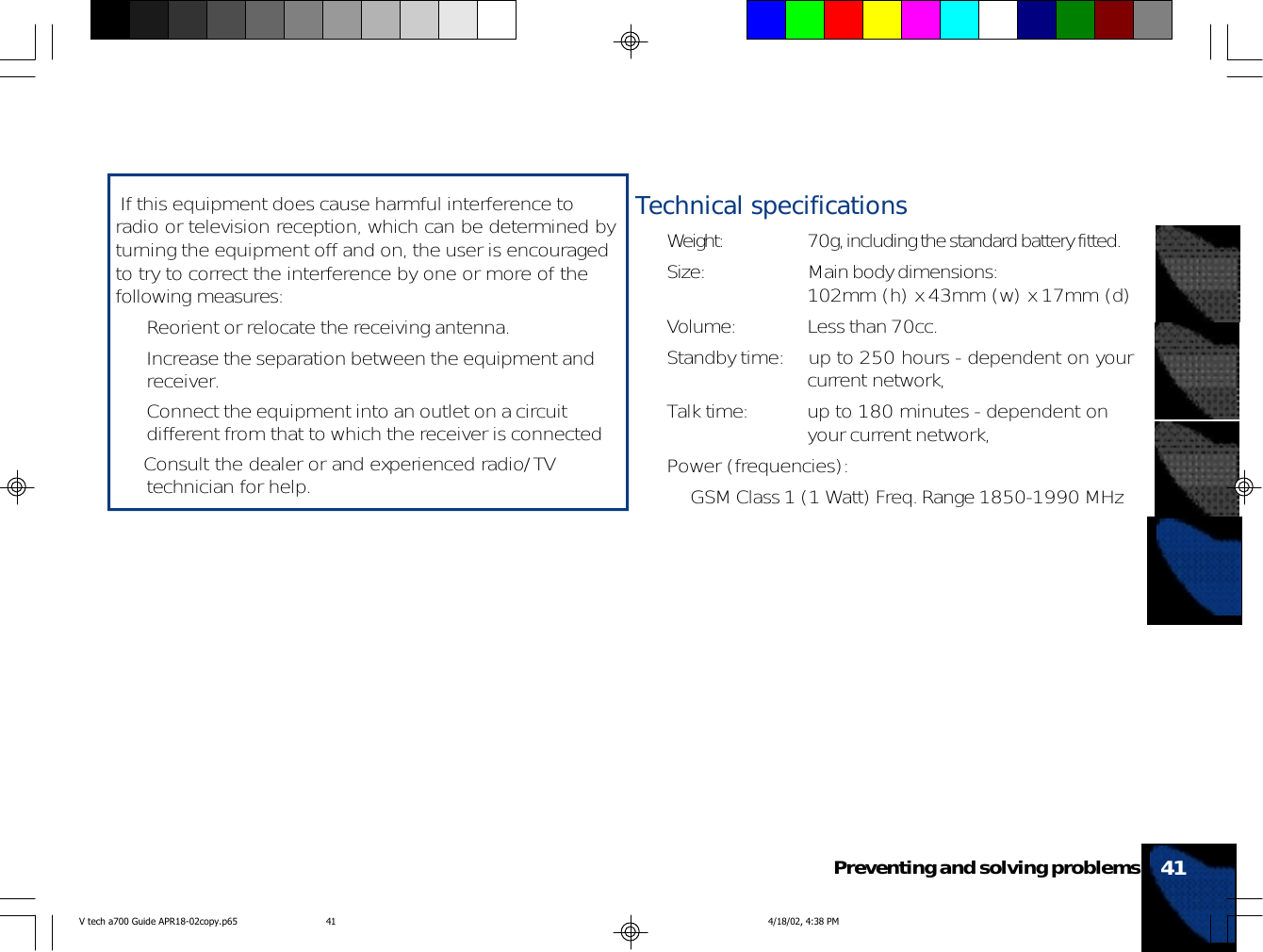 41Preventing and solving problems If this equipment does cause harmful interference toradio or television reception, which can be determined byturning the equipment off and on, the user is encouragedto try to correct the interference by one or more of thefollowing measures:• Reorient or relocate the receiving antenna.• Increase the separation between the equipment andreceiver.• Connect the equipment into an outlet on a circuitdifferent from that to which the receiver is connected• Consult the dealer or and experienced radio/TVtechnician for help.Technical specifications• Weight: 70g, including the standard battery fitted.• Size: Main body dimensions:102mm (h) x 43mm (w) x 17mm (d)• Volume: Less than 70cc.• Standby time: up to 250 hours - dependent on yourcurrent network,• Talk time: up to 180 minutes - dependent onyour current network,• Power (frequencies):• GSM Class 1 (1 Watt) Freq. Range 1850-1990 MHzV tech a700 Guide APR18-02copy.p65 4/18/02, 4:38 PM41