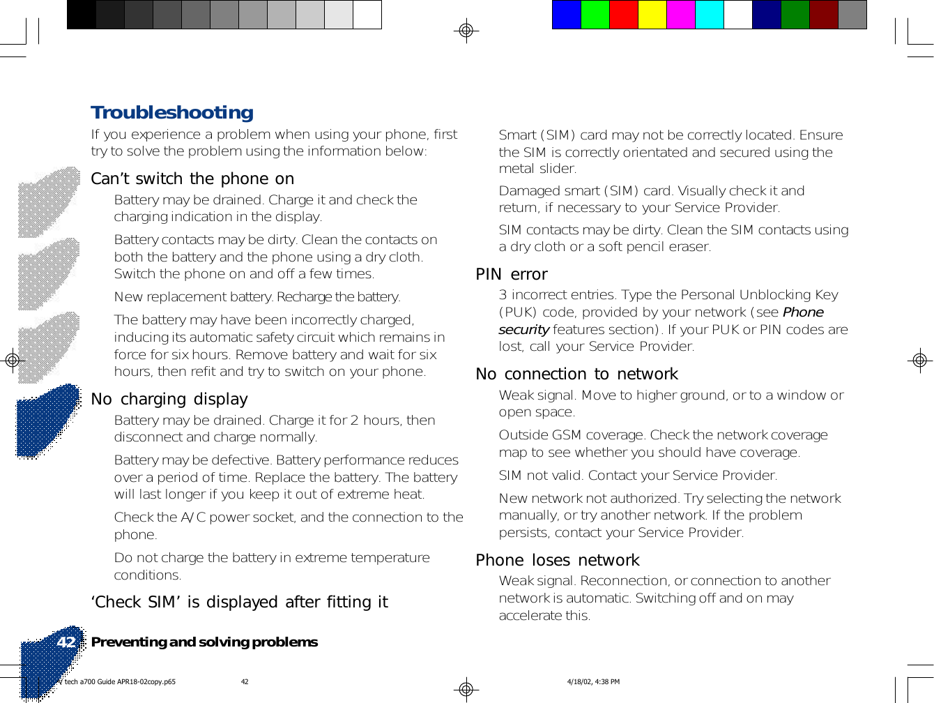 Preventing and solving problems42• Smart (SIM) card may not be correctly located. Ensurethe SIM is correctly orientated and secured using themetal slider.• Damaged smart (SIM) card. Visually check it andreturn, if necessary to your Service Provider.• SIM contacts may be dirty. Clean the SIM contacts usinga dry cloth or a soft pencil eraser.PIN error• 3 incorrect entries. Type the Personal Unblocking Key(PUK) code, provided by your network (see Phonesecurity features section). If your PUK or PIN codes arelost, call your Service Provider.No connection to network• Weak signal. Move to higher ground, or to a window oropen space.• Outside GSM coverage. Check the network coveragemap to see whether you should have coverage.• SIM not valid. Contact your Service Provider.• New network not authorized. Try selecting the networkmanually, or try another network. If the problempersists, contact your Service Provider.Phone loses network• Weak signal. Reconnection, or connection to anothernetwork is automatic. Switching off and on mayaccelerate this.TroubleshootingIf you experience a problem when using your phone, firsttry to solve the problem using the information below:Can’t switch the phone on• Battery may be drained. Charge it and check thecharging indication in the display.• Battery contacts may be dirty. Clean the contacts onboth the battery and the phone using a dry cloth.Switch the phone on and off a few times.• New replacement battery. Recharge the battery.• The battery may have been incorrectly charged,inducing its automatic safety circuit which remains inforce for six hours. Remove battery and wait for sixhours, then refit and try to switch on your phone.No charging display• Battery may be drained. Charge it for 2 hours, thendisconnect and charge normally.• Battery may be defective. Battery performance reducesover a period of time. Replace the battery. The batterywill last longer if you keep it out of extreme heat.• Check the A/C power socket, and the connection to thephone.• Do not charge the battery in extreme temperatureconditions.‘Check SIM’ is displayed after fitting itV tech a700 Guide APR18-02copy.p65 4/18/02, 4:38 PM42