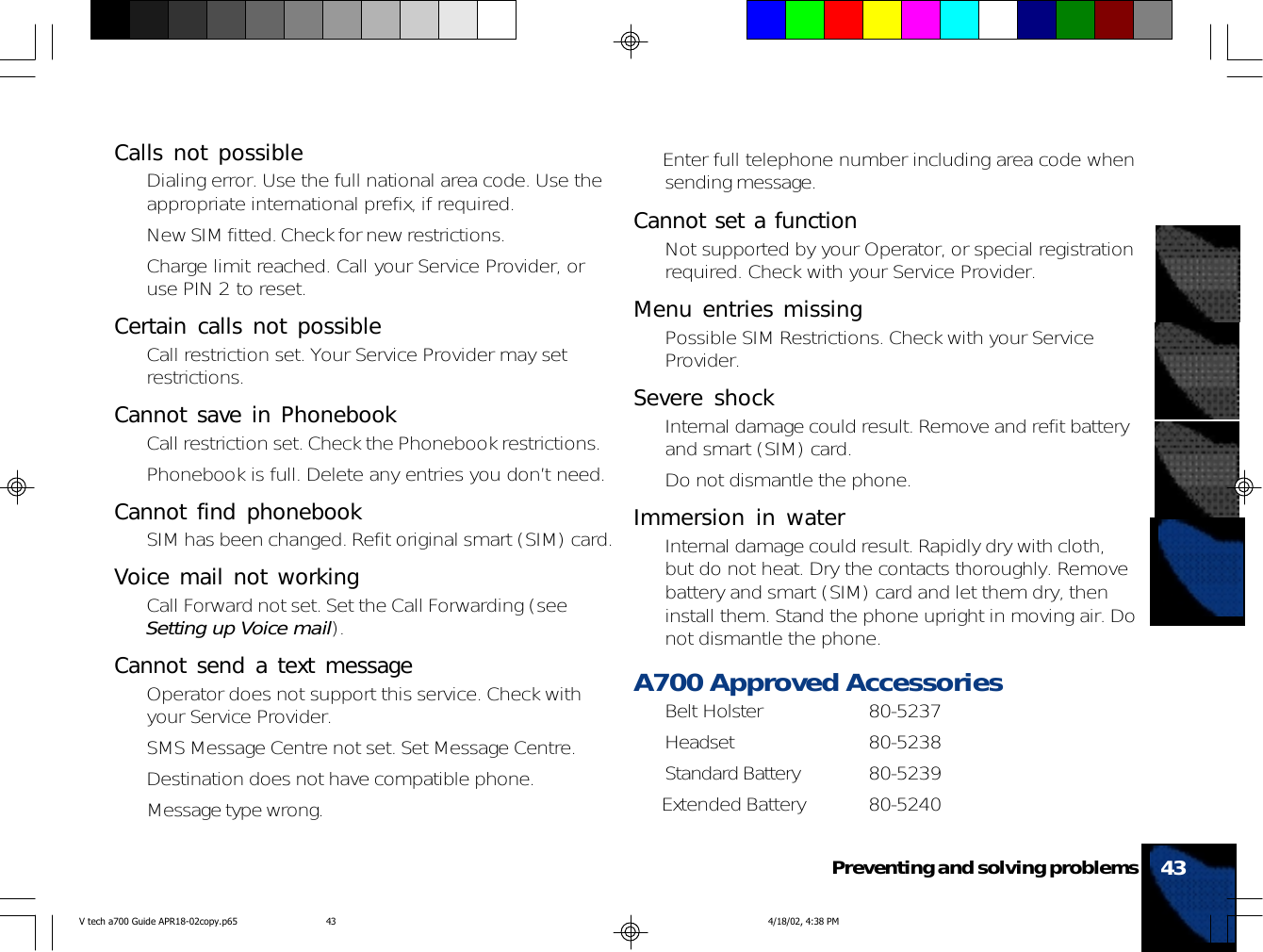 43Preventing and solving problems• Enter full telephone number including area code whensending message.Cannot set a function• Not supported by your Operator, or special registrationrequired. Check with your Service Provider.Menu entries missing• Possible SIM Restrictions. Check with your ServiceProvider.Severe shock• Internal damage could result. Remove and refit batteryand smart (SIM) card.• Do not dismantle the phone.Immersion in water• Internal damage could result. Rapidly dry with cloth,but do not heat. Dry the contacts thoroughly. Removebattery and smart (SIM) card and let them dry, theninstall them. Stand the phone upright in moving air. Donot dismantle the phone.A700 Approved Accessories• Belt Holster 80-5237• Headset 80-5238• Standard Battery 80-5239• Extended Battery 80-5240Calls not possible• Dialing error. Use the full national area code. Use theappropriate international prefix, if required.• New SIM fitted. Check for new restrictions.• Charge limit reached. Call your Service Provider, oruse PIN 2 to reset.Certain calls not possible• Call restriction set. Your Service Provider may setrestrictions.Cannot save in Phonebook• Call restriction set. Check the Phonebook restrictions.• Phonebook is full. Delete any entries you don’t need.Cannot find phonebook• SIM has been changed. Refit original smart (SIM) card.Voice mail not working• Call Forward not set. Set the Call Forwarding (seeSetting up Voice mail).Cannot send a text message• Operator does not support this service. Check withyour Service Provider.• SMS Message Centre not set. Set Message Centre.• Destination does not have compatible phone.• Message type wrong.V tech a700 Guide APR18-02copy.p65 4/18/02, 4:38 PM43