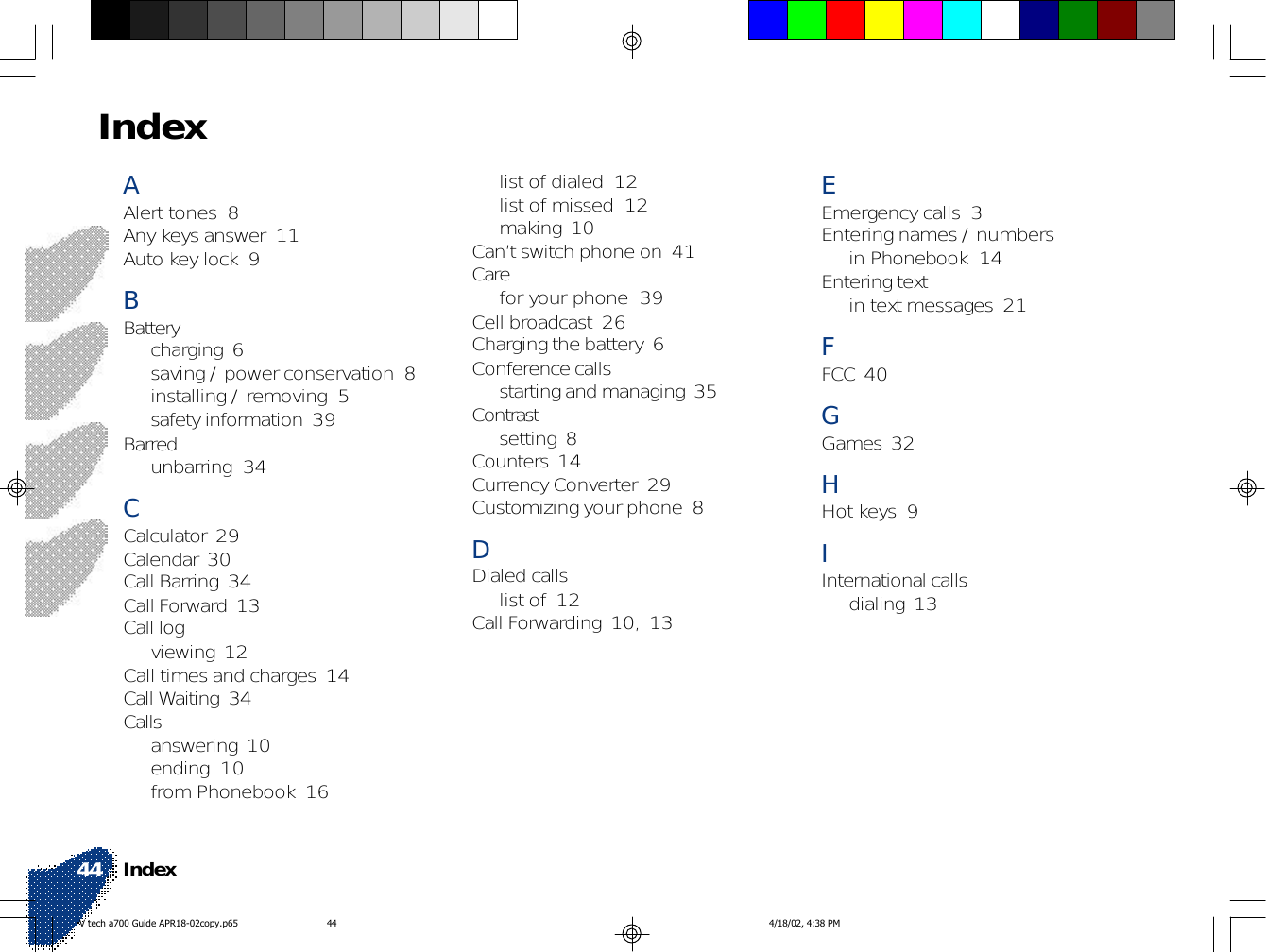 Index44EEmergency calls  3Entering names / numbersin Phonebook  14Entering textin text messages  21FFCC  40GGames  32HHot keys  9IInternational callsdialing  13list of dialed  12list of missed  12making  10Can’t switch phone on  41Carefor your phone  39Cell broadcast  26Charging the battery  6Conference callsstarting and managing  35Contrastsetting  8Counters  14Currency Converter  29Customizing your phone  8DDialed callslist of  12Call Forwarding  10, 13AAlert tones  8Any keys answer  11Auto key lock  9BBatterycharging  6saving / power conservation  8installing / removing  5safety information  39Barredunbarring  34CCalculator  29Calendar  30Call Barring  34Call Forward  13Call logviewing  12Call times and charges  14Call Waiting  34Callsanswering  10ending  10from Phonebook  16IndexV tech a700 Guide APR18-02copy.p65 4/18/02, 4:38 PM44
