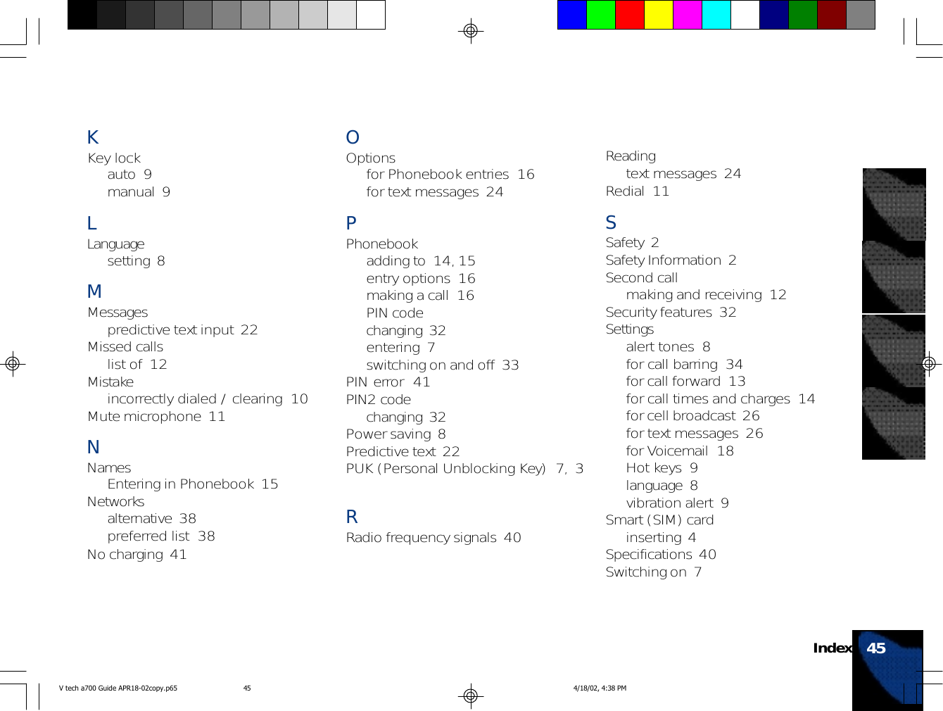 45IndexKKey lockauto  9manual  9LLanguagesetting  8MMessagespredictive text input  22Missed callslist of  12Mistakeincorrectly dialed / clearing  10Mute microphone  11NNamesEntering in Phonebook  15Networksalternative  38preferred list  38No charging  41OOptionsfor Phonebook entries  16for text messages  24PPhonebookadding to  14, 15entry options  16making a call  16PIN codechanging  32entering  7switching on and off  33PIN error  41PIN2 codechanging  32Power saving  8Predictive text  22PUK (Personal Unblocking Key)  7, 3RRadio frequency signals  40Readingtext messages  24Redial  11SSafety  2Safety Information  2Second callmaking and receiving  12Security features  32Settingsalert tones  8for call barring  34for call forward  13for call times and charges  14for cell broadcast  26for text messages  26for Voicemail  18Hot keys  9language  8vibration alert  9Smart (SIM) cardinserting  4Specifications  40Switching on  7V tech a700 Guide APR18-02copy.p65 4/18/02, 4:38 PM45