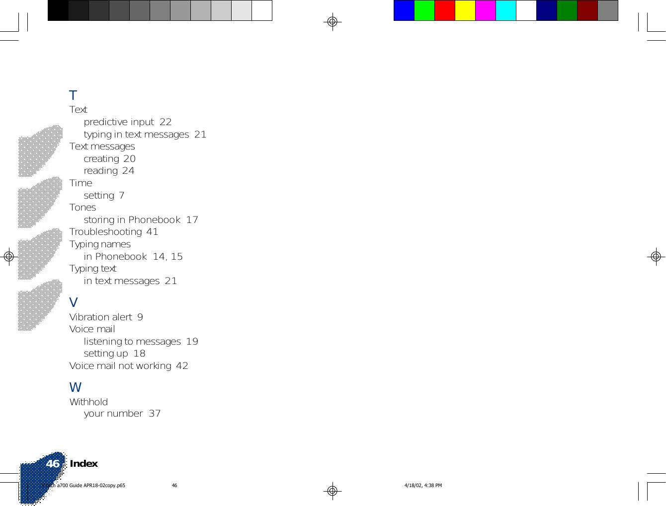 Index46TTextpredictive input  22typing in text messages  21Text messagescreating  20reading  24Timesetting  7Tonesstoring in Phonebook  17Troubleshooting  41Typing namesin Phonebook  14, 15Typing textin text messages  21VVibration alert  9Voice maillistening to messages  19setting up  18Voice mail not working  42WWithholdyour number  37V tech a700 Guide APR18-02copy.p65 4/18/02, 4:38 PM46