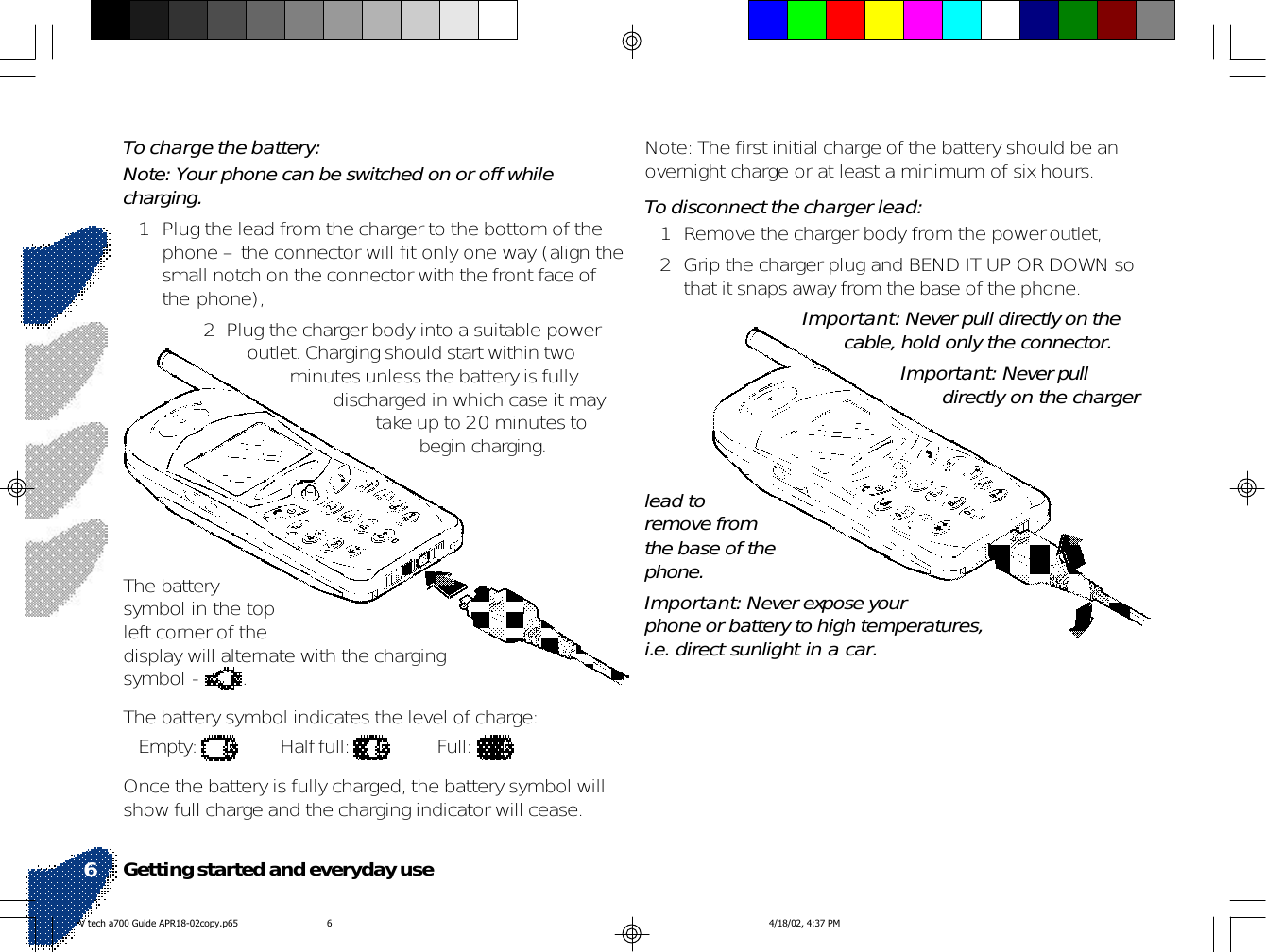 Note: The first initial charge of the battery should be anovernight charge or at least a minimum of six hours.To disconnect the charger lead:1 Remove the charger body from the power outlet,2 Grip the charger plug and BEND IT UP OR DOWN sothat it snaps away from the base of the phone.Important: Never pull directly on thecable, hold only the connector.Important: Never pulldirectly on the chargerTo charge the battery:Note: Your phone can be switched on or off whilecharging.1 Plug the lead from the charger to the bottom of thephone – the connector will fit only one way (align thesmall notch on the connector with the front face ofthe phone),2  Plug the charger body into a suitable poweroutlet. Charging should start within twominutes unless the battery is fullydischarged in which case it maytake up to 20 minutes tobegin charging.The batterysymbol in the topleft corner of thedisplay will alternate with the chargingsymbol -  .The battery symbol indicates the level of charge:Empty:  Half full:  Full: Once the battery is fully charged, the battery symbol willshow full charge and the charging indicator will cease.lead toremove fromthe base of thephone.Important: Never expose yourphone or battery to high temperatures,i.e. direct sunlight in a car.Getting started and everyday use6V tech a700 Guide APR18-02copy.p65 4/18/02, 4:37 PM6