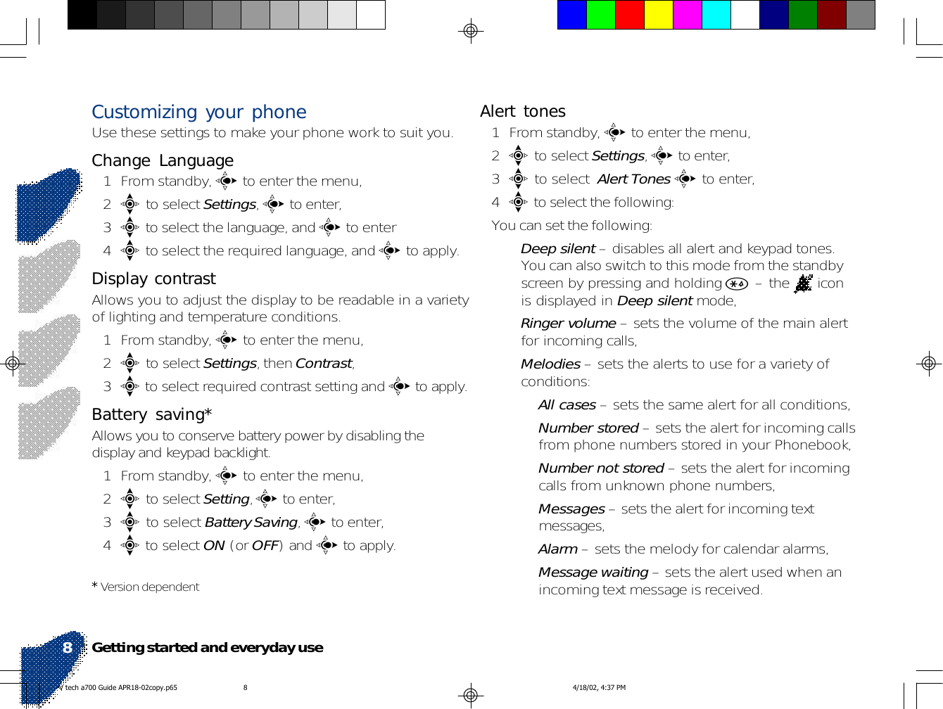 Customizing your phoneUse these settings to make your phone work to suit you.Change Language1 From standby, c to enter the menu,2e to select Settings, c to enter,3e to select the language, and c to enter4e to select the required language, and c to apply.Display contrastAllows you to adjust the display to be readable in a varietyof lighting and temperature conditions.1 From standby, c to enter the menu,2e to select Settings, then Contrast,3e to select required contrast setting and c to apply.Battery saving*Allows you to conserve battery power by disabling thedisplay and keypad backlight.1 From standby, c to enter the menu,2e to select Setting, c to enter,3e to select Battery Saving, c to enter,4e to select ON (or OFF) and c to apply.* Version dependentAlert tones1 From standby, c to enter the menu,2e to select Settings, c to enter,3e to select  Alert Tones c to enter,4e to select the following:You can set the following:•Deep silent – disables all alert and keypad tones.You can also switch to this mode from the standbyscreen by pressing and holding * – the   iconis displayed in Deep silent mode,•Ringer volume – sets the volume of the main alertfor incoming calls,•Melodies – sets the alerts to use for a variety ofconditions:•All cases – sets the same alert for all conditions,•Number stored – sets the alert for incoming callsfrom phone numbers stored in your Phonebook,•Number not stored – sets the alert for incomingcalls from unknown phone numbers,•Messages – sets the alert for incoming textmessages,•Alarm – sets the melody for calendar alarms,•Message waiting – sets the alert used when anincoming text message is received.Getting started and everyday use8V tech a700 Guide APR18-02copy.p65 4/18/02, 4:37 PM8