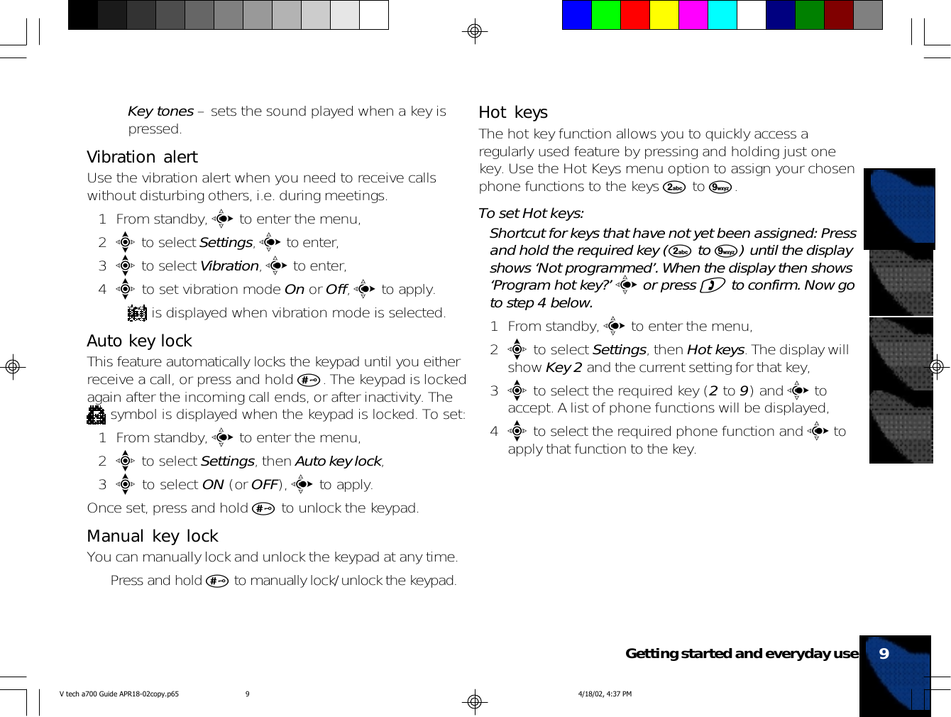 •Key tones – sets the sound played when a key ispressed.Vibration alertUse the vibration alert when you need to receive callswithout disturbing others, i.e. during meetings.1 From standby, c to enter the menu,2e to select Settings, c to enter,3e to select Vibration, c to enter,4e to set vibration mode On or Off, c to apply.• is displayed when vibration mode is selected.Auto key lockThis feature automatically locks the keypad until you eitherreceive a call, or press and hold #. The keypad is lockedagain after the incoming call ends, or after inactivity. The symbol is displayed when the keypad is locked. To set:1 From standby, c to enter the menu,2e to select Settings, then Auto key lock,3e to select ON (or OFF), c to apply.Once set, press and hold # to unlock the keypad.Manual key lockYou can manually lock and unlock the keypad at any time.• Press and hold # to manually lock/unlock the keypad.Hot keysThe hot key function allows you to quickly access aregularly used feature by pressing and holding just onekey. Use the Hot Keys menu option to assign your chosenphone functions to the keys 2 to 9.To set Hot keys:Shortcut for keys that have not yet been assigned: Pressand hold the required key (2 to 9) until the displayshows ‘Not programmed’. When the display then shows‘Program hot key?’ c or press ) to confirm. Now goto step 4 below.1 From standby, c to enter the menu,2e to select Settings, then Hot keys. The display willshow Key 2 and the current setting for that key,3e to select the required key (2 to 9) and c toaccept. A list of phone functions will be displayed,4e to select the required phone function and c toapply that function to the key.9Getting started and everyday useV tech a700 Guide APR18-02copy.p65 4/18/02, 4:37 PM9