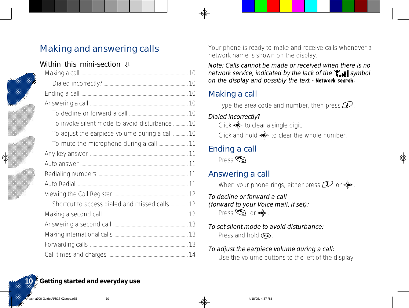 Making and answering callsWithin this mini-section òMaking a call .......................................................................................10Dialed incorrectly?.....................................................................10Ending a call .......................................................................................10Answering a call ................................................................................ 10To decline or forward a call ................................................10To invoke silent mode to avoid disturbance............10To adjust the earpiece volume during a call............10To mute the microphone during a call........................11Any key answer ................................................................................11Auto answer ........................................................................................11Redialing numbers .........................................................................11Auto Redial ..........................................................................................11Viewing the Call Register.............................................................12Shortcut to access dialed and missed calls ..............12Making a second call .....................................................................12Answering a second call .............................................................13Making international calls ............................................................13Forwarding calls ................................................................................13Call times and charges ................................................................. 14Your phone is ready to make and receive calls whenever anetwork name is shown on the display.Note: Calls cannot be made or received when there is nonetwork service, indicated by the lack of the   symbolon the display and possibly the text - Network search.Making a call•Type the area code and number, then press ).Dialed incorrectly?•Click a to clear a single digit,•Click and hold a to clear the whole number.Ending a call•Press (.Answering a call•When your phone rings, either press ) or c.To decline or forward a call(forward to your Voice mail, if set):•Press (, or a.To set silent mode to avoid disturbance:•Press and hold *.To adjust the earpiece volume during a call:•Use the volume buttons to the left of the display.Getting started and everyday use10V tech a700 Guide APR18-02copy.p65 4/18/02, 4:37 PM10