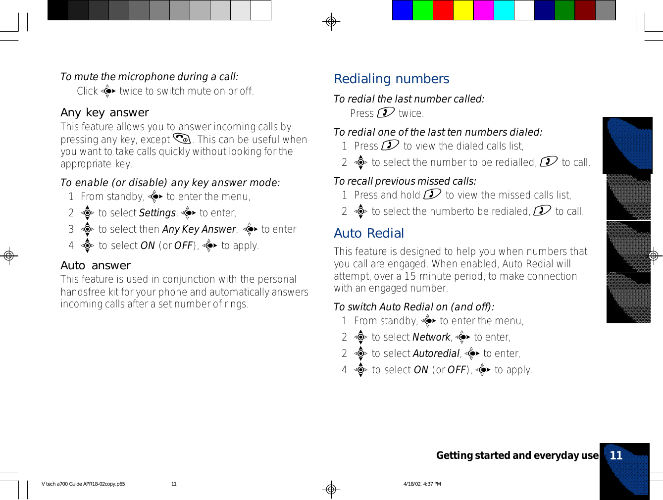 To mute the microphone during a call:•Click c twice to switch mute on or off.Any key answerThis feature allows you to answer incoming calls bypressing any key, except (. This can be useful whenyou want to take calls quickly without looking for theappropriate key.To enable (or disable) any key answer mode:1From standby, c to enter the menu,2e to select Settings, c to enter,3e to select then Any Key Answer, c to enter4e to select ON (or OFF), c to apply.Auto answerThis feature is used in conjunction with the personalhandsfree kit for your phone and automatically answersincoming calls after a set number of rings.Redialing numbersTo redial the last number called:•Press ) twice.To redial one of the last ten numbers dialed:1Press ) to view the dialed calls list,2e to select the number to be redialled, ) to call.To recall previous missed calls:1Press and hold ) to view the missed calls list,2e to select the numberto be redialed, ) to call.Auto RedialThis feature is designed to help you when numbers thatyou call are engaged. When enabled, Auto Redial willattempt, over a 15 minute period, to make connectionwith an engaged number.To switch Auto Redial on (and off):1From standby, c to enter the menu,2e to select Network, c to enter,2e to select Autoredial, c to enter,4e to select ON (or OFF), c to apply.11Getting started and everyday useV tech a700 Guide APR18-02copy.p65 4/18/02, 4:37 PM11