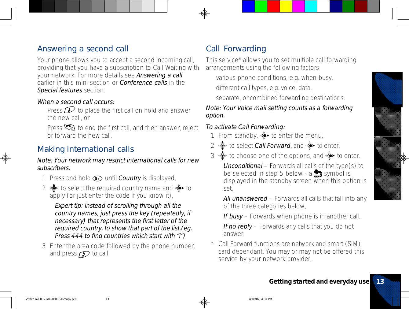 Answering a second callYour phone allows you to accept a second incoming call,providing that you have a subscription to Call Waiting withyour network. For more details see Answering a callearlier in this mini-section or Conference calls in theSpecial features section.When a second call occurs:•Press ) to place the first call on hold and answerthe new call, or•Press ( to end the first call, and then answer, rejector forward the new call.Making international callsNote: Your network may restrict international calls for newsubscribers.1Press and hold 0 until Country is displayed,2e to select the required country name and c toapply (or just enter the code if you know it),•Expert tip: instead of scrolling through all thecountry names, just press the key (repeatedly, ifnecessary) that represents the first letter of therequired country, to show that part of the list.(eg.Press 444 to find countries which start with “i”)3Enter the area code followed by the phone number,and press ) to call.Call ForwardingThis service* allows you to set multiple call forwardingarrangements using the following factors:•various phone conditions, e.g. when busy,•different call types, e.g. voice, data,•separate, or combined forwarding destinations.Note: Your Voice mail setting counts as a forwardingoption.To activate Call Forwarding:1From standby, c to enter the menu,2e to select Call Forward, and c to enter,3e to choose one of the options, and c to enter.•Unconditional – Forwards all calls of the type(s) tobe selected in step 5 below - a   symbol isdisplayed in the standby screen when this option isset,•All unanswered – Forwards all calls that fall into anyof the three categories below,•If busy – Forwards when phone is in another call,•If no reply – Forwards any calls that you do notanswer.*Call Forward functions are network and smart (SIM)card dependant. You may or may not be offered thisservice by your network provider.13Getting started and everyday useV tech a700 Guide APR18-02copy.p65 4/18/02, 4:37 PM13