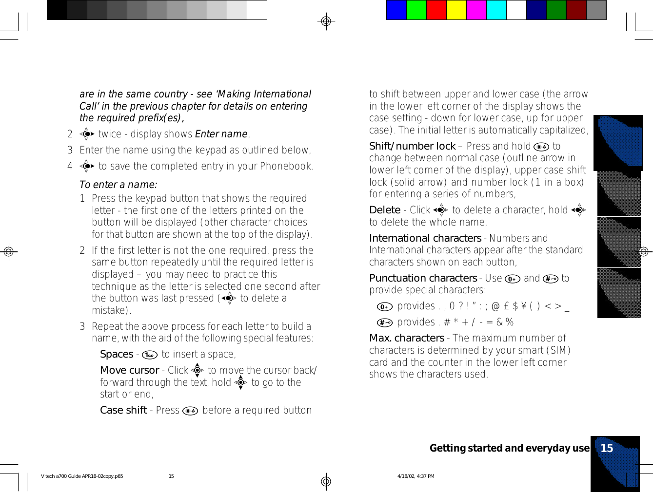 are in the same country - see ‘Making InternationalCall’ in the previous chapter for details on enteringthe required prefix(es),2c twice - display shows Enter name,3Enter the name using the keypad as outlined below,4c to save the completed entry in your Phonebook.To enter a name:1Press the keypad button that shows the requiredletter - the first one of the letters printed on thebutton will be displayed (other character choicesfor that button are shown at the top of the display).2If the first letter is not the one required, press thesame button repeatedly until the required letter isdisplayed – you may need to practice thistechnique as the letter is selected one second afterthe button was last pressed (a to delete amistake).3Repeat the above process for each letter to build aname, with the aid of the following special features:•Spaces - 1 to insert a space,•Move cursor - Click e to move the cursor back/forward through the text, hold e to go to thestart or end,•Case shift - Press * before a required buttonto shift between upper and lower case (the arrowin the lower left corner of the display shows thecase setting - down for lower case, up for uppercase). The initial letter is automatically capitalized,•Shift/number lock – Press and hold * tochange between normal case (outline arrow inlower left corner of the display), upper case shiftlock (solid arrow) and number lock (1 in a box)for entering a series of numbers,•Delete - Click a to delete a character, hold ato delete the whole name,•International characters - Numbers andInternational characters appear after the standardcharacters shown on each button,•Punctuation characters - Use 0 and # toprovide special characters:•0 provides . , 0 ? ! ” : ; @ £ $ ¥ ( ) &lt; &gt; _•# provides . # * + / - = &amp; %•Max. characters - The maximum number ofcharacters is determined by your smart (SIM)card and the counter in the lower left cornershows the characters used.15Getting started and everyday useV tech a700 Guide APR18-02copy.p65 4/18/02, 4:37 PM15