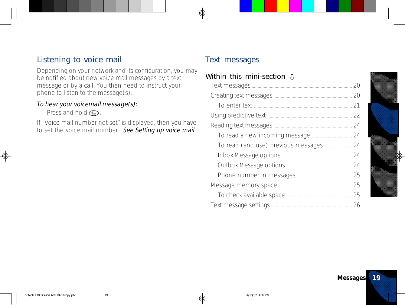 Listening to voice mailDepending on your network and its configuration, you maybe notified about new voice mail messages by a textmessage or by a call. You then need to instruct yourphone to listen to the message(s):To hear your voicemail message(s):•Press and hold 1.If “Voice mail number not set” is displayed, then you haveto set the voice mail number.  See Setting up voice mail.Text messagesWithin this mini-section òText messages................................................................................... 20Creating text messages ................................................................ 20To enter text ................................................................................. 21Using predictive text ...................................................................... 22Reading text messages ................................................................ 24To read a new incoming message ................................. 24To read (and use) previous messages ...................... 24Inbox Message options.......................................................... 24Outbox Message options ...................................................... 24Phone number in messages ............................................. 25Message memory space............................................................. 25To check available space ...................................................... 25Text message settings................................................................... 2619MessagesV tech a700 Guide APR18-02copy.p65 4/18/02, 4:37 PM19