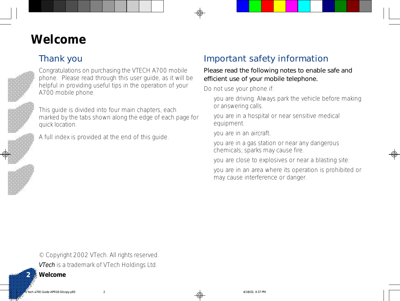 Important safety informationPlease read the following notes to enable safe andefficient use of your mobile telephone.Do not use your phone if:•you are driving. Always park the vehicle before makingor answering calls.•you are in a hospital or near sensitive medicalequipment.•you are in an aircraft.•you are in a gas station or near any dangerouschemicals; sparks may cause fire.•you are close to explosives or near a blasting site.•you are in an area where its operation is prohibited ormay cause interference or danger.WelcomeThank youCongratulations on purchasing the VTECH A700 mobilephone.  Please read through this user guide, as it will behelpful in providing useful tips in the operation of yourA700 mobile phone.This guide is divided into four main chapters, eachmarked by the tabs shown along the edge of each page forquick location.A full index is provided at the end of this guide.© Copyright 2002 VTech. All rights reserved.VTech is a trademark of VTech Holdings Ltd.Welcome2V tech a700 Guide APR18-02copy.p65 4/18/02, 4:37 PM2