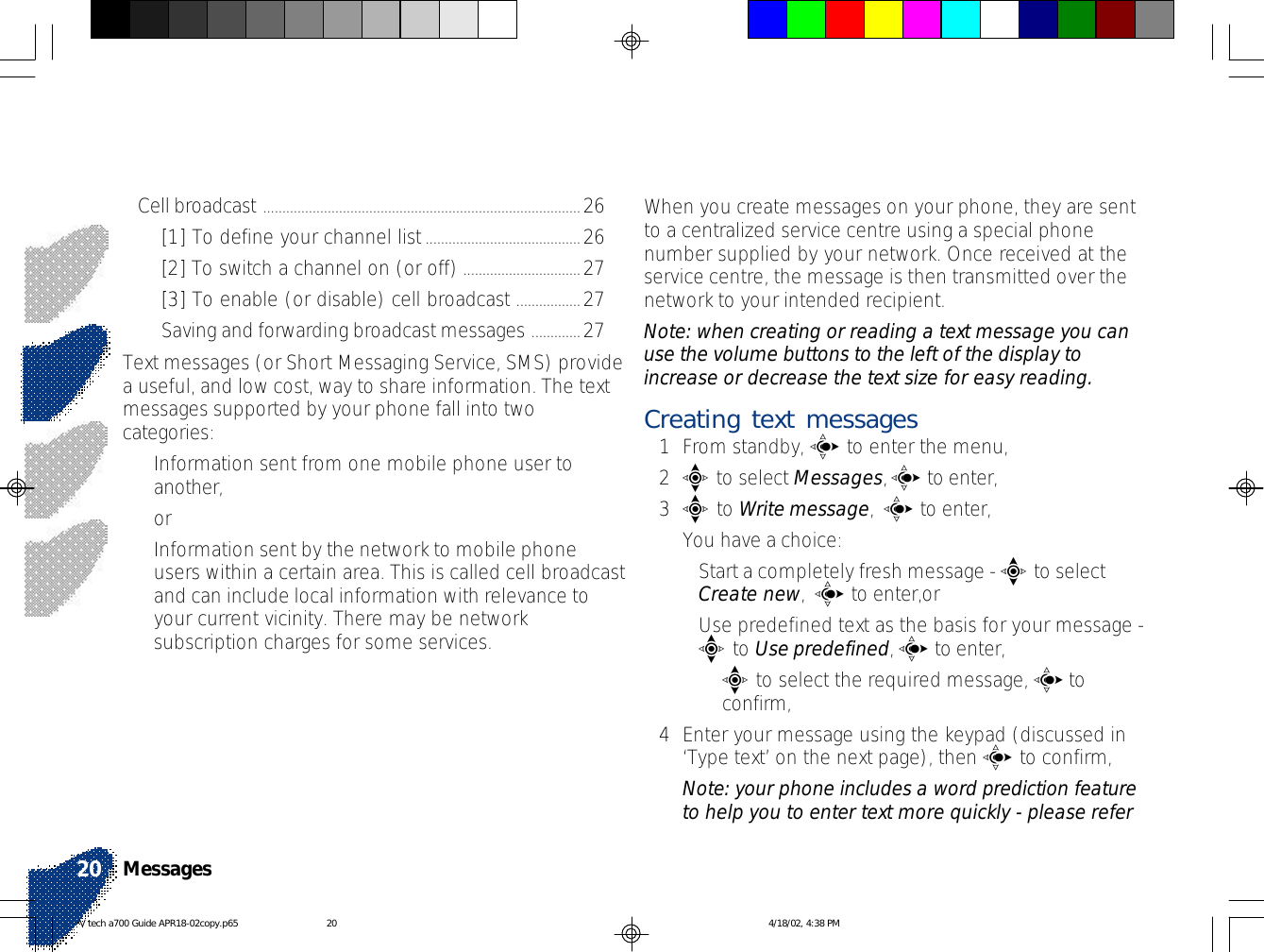 When you create messages on your phone, they are sentto a centralized service centre using a special phonenumber supplied by your network. Once received at theservice centre, the message is then transmitted over thenetwork to your intended recipient.Note: when creating or reading a text message you canuse the volume buttons to the left of the display toincrease or decrease the text size for easy reading.Creating text messages1From standby, c to enter the menu,2e to select Messages, c to enter,3e to Write message,  c to enter,You have a choice:•Start a completely fresh message - e to selectCreate new,  c to enter,or•Use predefined text as the basis for your message -e to Use predefined, c to enter,•e to select the required message, c toconfirm,4Enter your message using the keypad (discussed in‘Type text’ on the next page), then c to confirm,Note: your phone includes a word prediction featureto help you to enter text more quickly - please referCell broadcast ....................................................................................26[1] To define your channel list.........................................26[2] To switch a channel on (or off) ...............................27[3] To enable (or disable) cell broadcast .................27Saving and forwarding broadcast messages .............27Text messages (or Short Messaging Service, SMS) providea useful, and low cost, way to share information. The textmessages supported by your phone fall into twocategories:•Information sent from one mobile phone user toanother,or•Information sent by the network to mobile phoneusers within a certain area. This is called cell broadcastand can include local information with relevance toyour current vicinity. There may be networksubscription charges for some services.Messages20V tech a700 Guide APR18-02copy.p65 4/18/02, 4:38 PM20