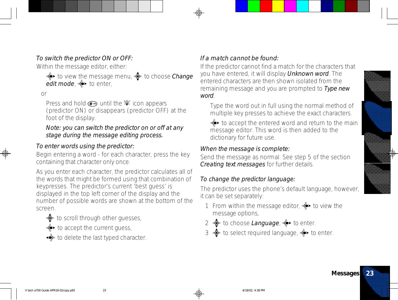 To switch the predictor ON or OFF:Within the message editor, either:•c to view the message menu, e to choose Changeedit mode, c to enter,or•Press and hold # until the A icon appears(predictor ON) or disappears (predictor OFF) at thefoot of the display.Note: you can switch the predictor on or off at anystage during the message editing process.To enter words using the predictor:Begin entering a word - for each character, press the keycontaining that character only once.As you enter each character, the predictor calculates all ofthe words that might be formed using that combination ofkeypresses. The predictor’s current ‘best guess’ isdisplayed in the top left corner of the display and thenumber of possible words are shown at the bottom of thescreen.•e to scroll through other guesses,•c to accept the current guess,•a to delete the last typed character.If a match cannot be found:If the predictor cannot find a match for the characters thatyou have entered, it will display Unknown word. Theentered characters are then shown isolated from theremaining message and you are prompted to Type newword.•Type the word out in full using the normal method ofmultiple key presses to achieve the exact characters.•c to accept the entered word and return to the mainmessage editor. This word is then added to thedictionary for future use.When the message is complete:Send the message as normal. See step 5 of the sectionCreating text messages for further details.To change the predictor language:The predictor uses the phone’s default language, however,it can be set separately:1From within the message editor, c to view themessage options,2e to choose Language, c to enter.3e to select required language, c to enter.23MessagesV tech a700 Guide APR18-02copy.p65 4/18/02, 4:38 PM23