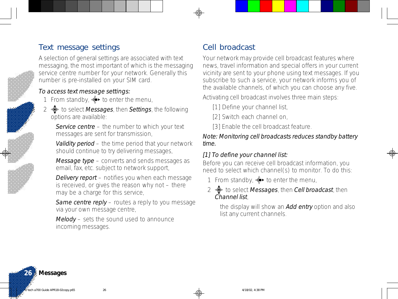 Text message settingsA selection of general settings are associated with textmessaging, the most important of which is the messagingservice centre number for your network. Generally thisnumber is pre-installed on your SIM card.To access text message settings:1From standby, c to enter the menu,2e to select Messages, then Settings, the followingoptions are available:•Service centre – the number to which your textmessages are sent for transmission,•Validity period – the time period that your networkshould continue to try delivering messages,•Message type – converts and sends messages asemail, fax, etc. subject to network support,•Delivery report – notifies you when each messageis received, or gives the reason why not – theremay be a charge for this service,•Same centre reply – routes a reply to you messagevia your own message centre,•Melody – sets the sound used to announceincoming messages.Cell broadcastYour network may provide cell broadcast features wherenews, travel information and special offers in your currentvicinity are sent to your phone using text messages. If yousubscribe to such a service, your network informs you ofthe available channels, of which you can choose any five.Activating cell broadcast involves three main steps:•[1] Define your channel list,•[2] Switch each channel on,•[3] Enable the cell broadcast feature.Note: Monitoring cell broadcasts reduces standby batterytime.[1] To define your channel list:Before you can receive cell broadcast information, youneed to select which channel(s) to monitor. To do this:1From standby, c to enter the menu,2e to select Messages, then Cell broadcast, thenChannel list,•the display will show an Add entry option and alsolist any current channels.Messages26V tech a700 Guide APR18-02copy.p65 4/18/02, 4:38 PM26