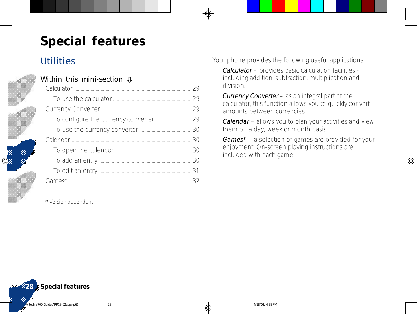 UtilitiesWithin this mini-section òCalculator ..............................................................................................29To use the calculator...............................................................29Currency Converter ........................................................................29To configure the currency converter.............................29To use the currency converter .........................................30Calendar ................................................................................................30To open the calendar ............................................................. 30To add an entry ..........................................................................30To edit an entry ..........................................................................31Games* ..................................................................................................32* Version dependentYour phone provides the following useful applications:•Calculator – provides basic calculation facilities -including addition, subtraction, multiplication anddivision.•Currency Converter – as an integral part of thecalculator, this function allows you to quickly convertamounts between currencies.•Calendar – allows you to plan your activities and viewthem on a day, week or month basis.•Games* – a selection of games are provided for yourenjoyment. On-screen playing instructions areincluded with each game.Special featuresSpecial features28V tech a700 Guide APR18-02copy.p65 4/18/02, 4:38 PM28