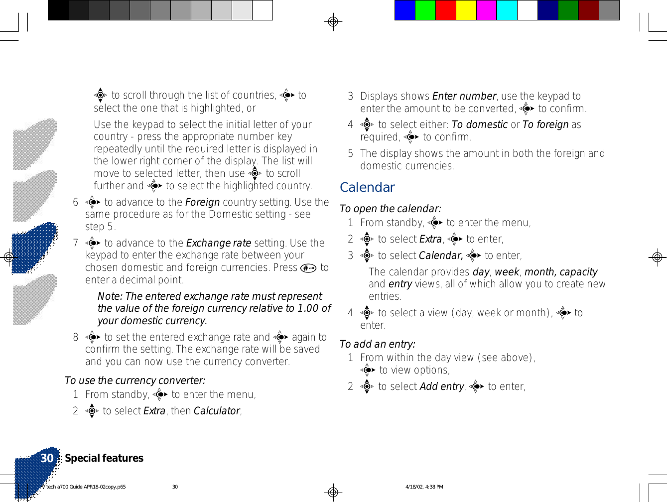 •e to scroll through the list of countries, c toselect the one that is highlighted, or•Use the keypad to select the initial letter of yourcountry - press the appropriate number keyrepeatedly until the required letter is displayed inthe lower right corner of the display. The list willmove to selected letter, then use e to scrollfurther and c to select the highlighted country.6c to advance to the Foreign country setting. Use thesame procedure as for the Domestic setting - seestep 5.7c to advance to the Exchange rate setting. Use thekeypad to enter the exchange rate between yourchosen domestic and foreign currencies. Press # toenter a decimal point.Note: The entered exchange rate must representthe value of the foreign currency relative to 1.00 ofyour domestic currency.8c to set the entered exchange rate and c again toconfirm the setting. The exchange rate will be savedand you can now use the currency converter.To use the currency converter:1From standby, c to enter the menu,2e to select Extra, then Calculator,3Displays shows Enter number, use the keypad toenter the amount to be converted, c to confirm.4e to select either: To domestic or To foreign asrequired, c to confirm.5The display shows the amount in both the foreign anddomestic currencies.CalendarTo open the calendar:1From standby, c to enter the menu,2e to select Extra, c to enter,3e to select Calendar, c to enter,•The calendar provides day, week, month, capacityand entry views, all of which allow you to create newentries.4e to select a view (day, week or month), c toenter.To add an entry:1From within the day view (see above),c to view options,2e to select Add entry, c to enter,Special features30V tech a700 Guide APR18-02copy.p65 4/18/02, 4:38 PM30