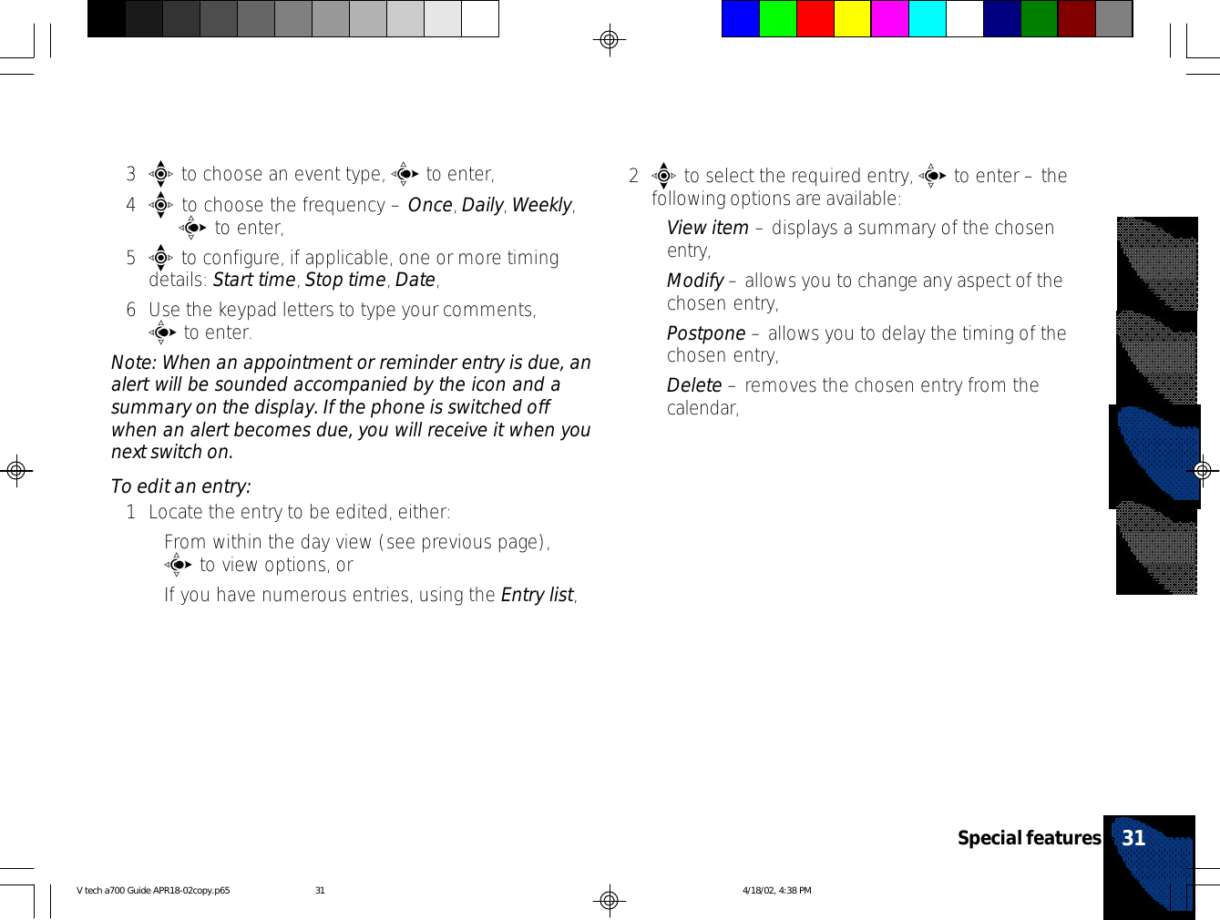 3e to choose an event type, c to enter,4e to choose the frequency – Once, Daily, Weekly,   c to enter,5e to configure, if applicable, one or more timingdetails: Start time, Stop time, Date,6Use the keypad letters to type your comments,c to enter.Note: When an appointment or reminder entry is due, analert will be sounded accompanied by the icon and asummary on the display. If the phone is switched offwhen an alert becomes due, you will receive it when younext switch on.To edit an entry:1Locate the entry to be edited, either:•From within the day view (see previous page),c to view options, or•If you have numerous entries, using the Entry list,2e to select the required entry, c to enter – thefollowing options are available:•View item – displays a summary of the chosenentry,•Modify – allows you to change any aspect of thechosen entry,•Postpone – allows you to delay the timing of thechosen entry,•Delete – removes the chosen entry from thecalendar,31Special featuresV tech a700 Guide APR18-02copy.p65 4/18/02, 4:38 PM31