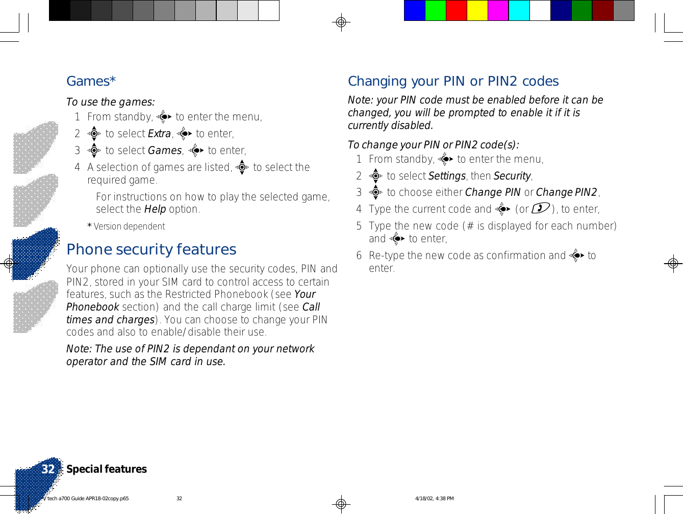 Games*To use the games:1From standby, c to enter the menu,2e to select Extra, c to enter,3e to select Games, c to enter,4A selection of games are listed, e to select therequired game.•For instructions on how to play the selected game,select the Help option.* Version dependentPhone security featuresYour phone can optionally use the security codes, PIN andPIN2, stored in your SIM card to control access to certainfeatures, such as the Restricted Phonebook (see YourPhonebook section) and the call charge limit (see Calltimes and charges). You can choose to change your PINcodes and also to enable/disable their use.Note: The use of PIN2 is dependant on your networkoperator and the SIM card in use.Changing your PIN or PIN2 codesNote: your PIN code must be enabled before it can bechanged, you will be prompted to enable it if it iscurrently disabled.To change your PIN or PIN2 code(s):1From standby, c to enter the menu,2e to select Settings, then Security,3e to choose either Change PIN or Change PIN2,4Type the current code and c (or )), to enter,5Type the new code (# is displayed for each number)and c to enter,6Re-type the new code as confirmation and c toenter.Special features32V tech a700 Guide APR18-02copy.p65 4/18/02, 4:38 PM32