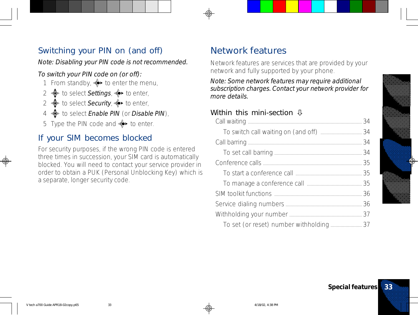Switching your PIN on (and off)Note: Disabling your PIN code is not recommended.To switch your PIN code on (or off):1From standby, c to enter the menu,2e to select Settings, c to enter,2e to select Security, c to enter,4e to select Enable PIN (or Disable PIN),5Type the PIN code and c to enter.If your SIM becomes blockedFor security purposes, if the wrong PIN code is enteredthree times in succession, your SIM card is automaticallyblocked. You will need to contact your service provider inorder to obtain a PUK (Personal Unblocking Key) which isa separate, longer security code.Network featuresNetwork features are services that are provided by yournetwork and fully supported by your phone.Note: Some network features may require additionalsubscription charges. Contact your network provider formore details.Within this mini-section òCall waiting ........................................................................................... 34To switch call waiting on (and off) ................................. 34Call barring ........................................................................................... 34To set call barring ...................................................................... 34Conference calls ............................................................................... 35To start a conference call ..................................................... 35To manage a conference call ............................................ 35SIM toolkit functions ...................................................................... 36Service dialing numbers............................................................. 36Withholding your number .......................................................... 37To set (or reset) number withholding ......................... 3733Special featuresV tech a700 Guide APR18-02copy.p65 4/18/02, 4:38 PM33