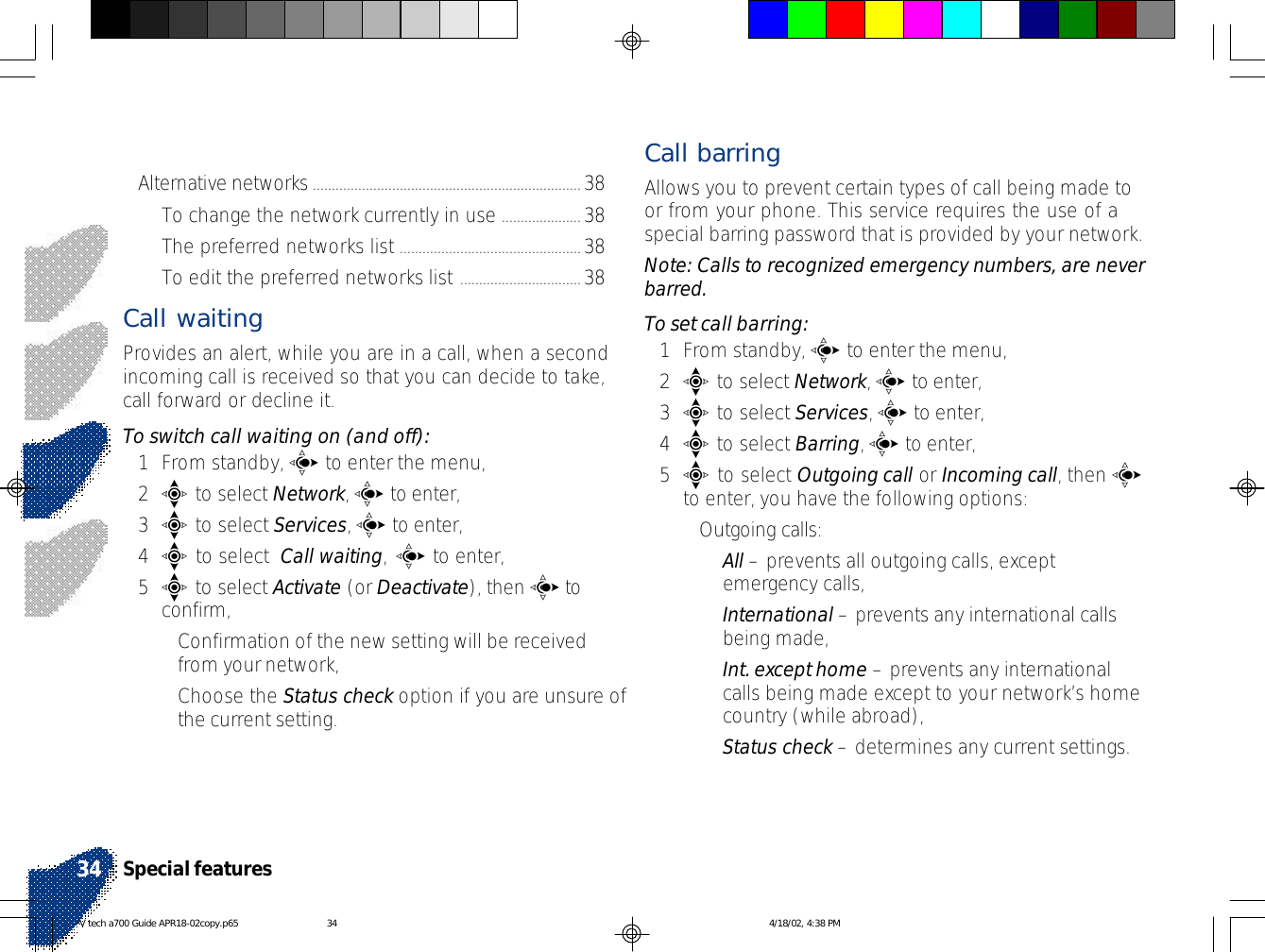 Alternative networks.......................................................................38To change the network currently in use .....................38The preferred networks list ................................................38To edit the preferred networks list ................................38Call waitingProvides an alert, while you are in a call, when a secondincoming call is received so that you can decide to take,call forward or decline it.To switch call waiting on (and off):1From standby, c to enter the menu,2e to select Network, c to enter,3e to select Services, c to enter,4e to select  Call waiting, c to enter,5e to select Activate (or Deactivate), then c toconfirm,•Confirmation of the new setting will be receivedfrom your network,•Choose the Status check option if you are unsure ofthe current setting.Call barringAllows you to prevent certain types of call being made toor from your phone. This service requires the use of aspecial barring password that is provided by your network.Note: Calls to recognized emergency numbers, are neverbarred.To set call barring:1From standby, c to enter the menu,2e to select Network, c to enter,3e to select Services, c to enter,4e to select Barring, c to enter,5e to select Outgoing call or Incoming call, then cto enter, you have the following options:•Outgoing calls:•All – prevents all outgoing calls, exceptemergency calls,•International – prevents any international callsbeing made,•Int. except home – prevents any internationalcalls being made except to your network’s homecountry (while abroad),•Status check – determines any current settings.Special features34V tech a700 Guide APR18-02copy.p65 4/18/02, 4:38 PM34