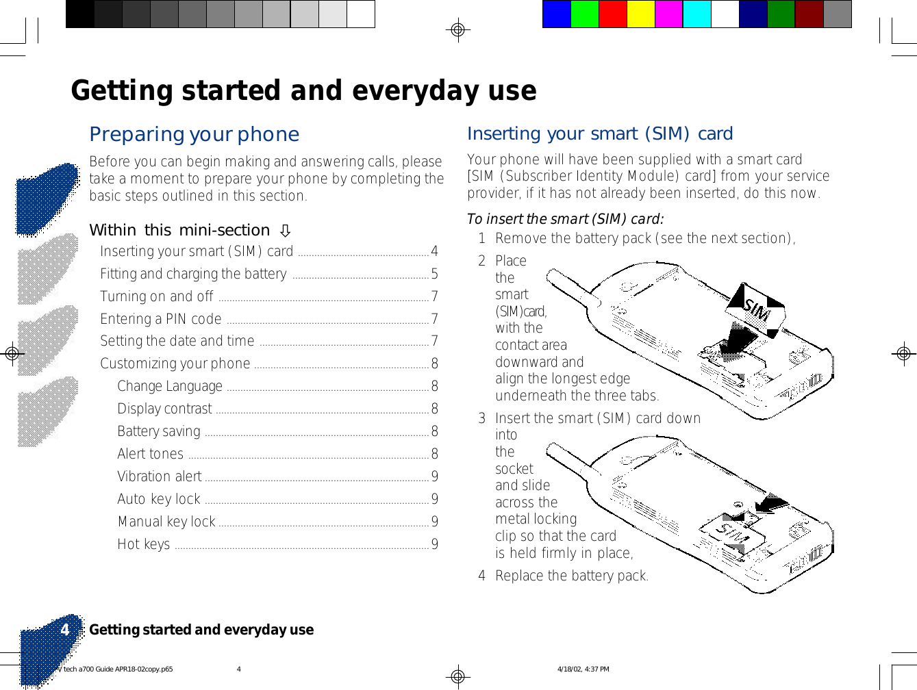 Preparing your phoneBefore you can begin making and answering calls, pleasetake a moment to prepare your phone by completing thebasic steps outlined in this section.Within this mini-section òInserting your smart (SIM) card ................................................4Fitting and charging the battery ..................................................5Turning on and off .............................................................................7Entering a PIN code ..........................................................................7Setting the date and time ..............................................................7Customizing your phone................................................................8Change Language ..........................................................................8Display contrast ..............................................................................8Battery saving ..................................................................................8Alert tones ........................................................................................8Vibration alert..................................................................................9Auto key lock ..................................................................................9Manual key lock.............................................................................9Hot keys .............................................................................................9Getting started and everyday useInserting your smart (SIM) cardYour phone will have been supplied with a smart card[SIM (Subscriber Identity Module) card] from your serviceprovider, if it has not already been inserted, do this now.To insert the smart (SIM) card:1Remove the battery pack (see the next section),2Placethesmart(SIM)card,with thecontact areadownward andalign the longest edgeunderneath the three tabs.3Insert the smart (SIM) card downintothesocketand slideacross themetal lockingclip so that the cardis held firmly in place,4Replace the battery pack.Getting started and everyday use4V tech a700 Guide APR18-02copy.p65 4/18/02, 4:37 PM4