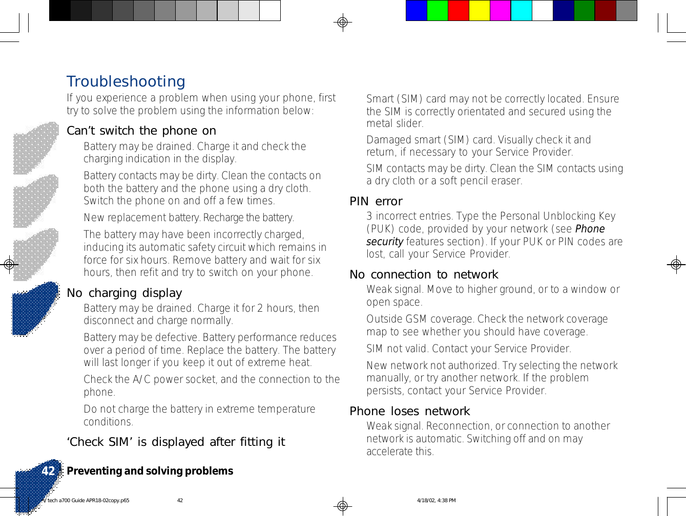 Preventing and solving problems42•Smart (SIM) card may not be correctly located. Ensurethe SIM is correctly orientated and secured using themetal slider.•Damaged smart (SIM) card. Visually check it andreturn, if necessary to your Service Provider.•SIM contacts may be dirty. Clean the SIM contacts usinga dry cloth or a soft pencil eraser.PIN error•3 incorrect entries. Type the Personal Unblocking Key(PUK) code, provided by your network (see Phonesecurity features section). If your PUK or PIN codes arelost, call your Service Provider.No connection to network•Weak signal. Move to higher ground, or to a window oropen space.•Outside GSM coverage. Check the network coveragemap to see whether you should have coverage.•SIM not valid. Contact your Service Provider.•New network not authorized. Try selecting the networkmanually, or try another network. If the problempersists, contact your Service Provider.Phone loses network•Weak signal. Reconnection, or connection to anothernetwork is automatic. Switching off and on mayaccelerate this.TroubleshootingIf you experience a problem when using your phone, firsttry to solve the problem using the information below:Can’t switch the phone on•Battery may be drained. Charge it and check thecharging indication in the display.•Battery contacts may be dirty. Clean the contacts onboth the battery and the phone using a dry cloth.Switch the phone on and off a few times.•New replacement battery. Recharge the battery.•The battery may have been incorrectly charged,inducing its automatic safety circuit which remains inforce for six hours. Remove battery and wait for sixhours, then refit and try to switch on your phone.No charging display•Battery may be drained. Charge it for 2 hours, thendisconnect and charge normally.•Battery may be defective. Battery performance reducesover a period of time. Replace the battery. The batterywill last longer if you keep it out of extreme heat.•Check the A/C power socket, and the connection to thephone.•Do not charge the battery in extreme temperatureconditions.‘Check SIM’ is displayed after fitting itV tech a700 Guide APR18-02copy.p65 4/18/02, 4:38 PM42