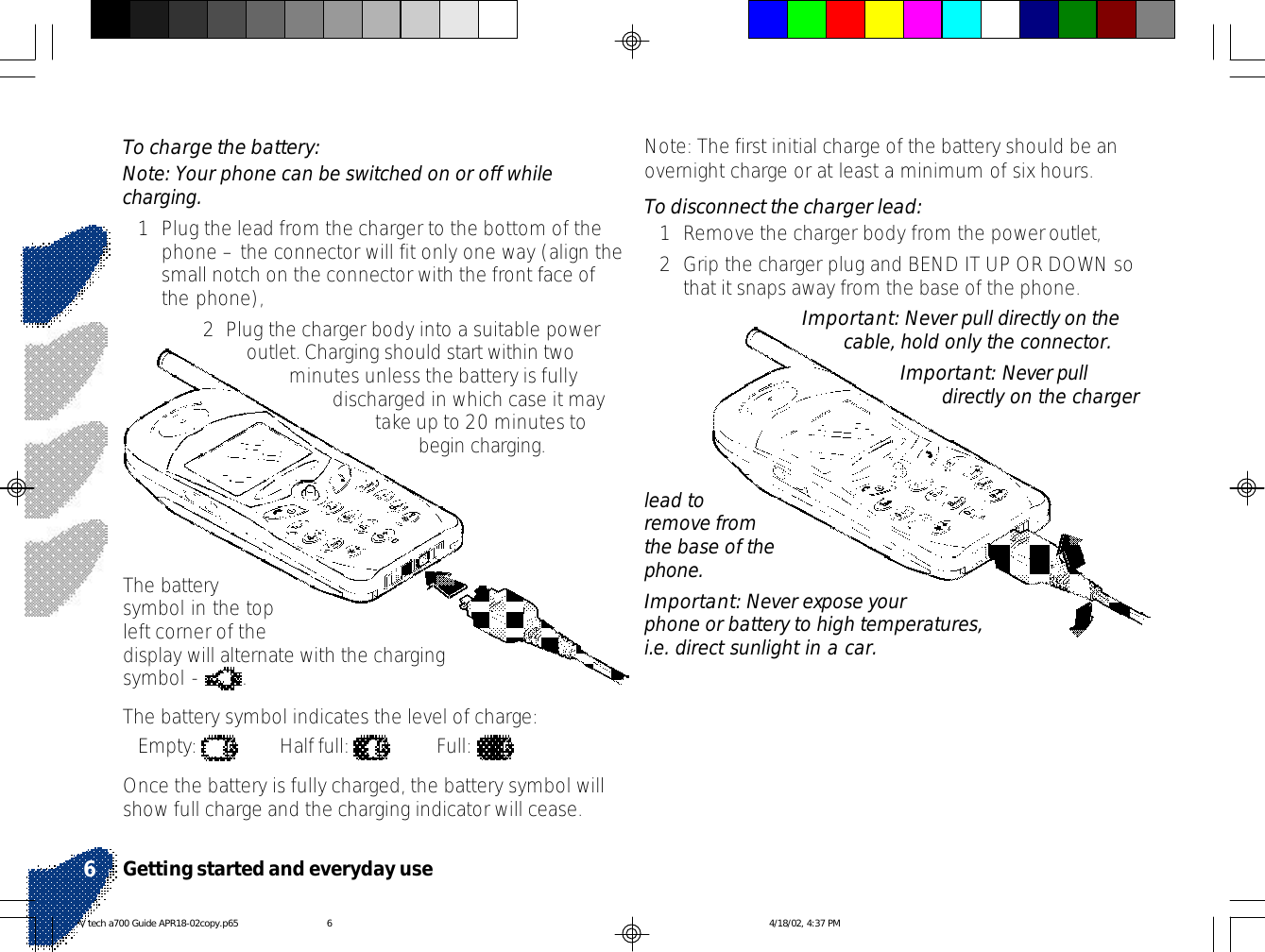 Note: The first initial charge of the battery should be anovernight charge or at least a minimum of six hours.To disconnect the charger lead:1Remove the charger body from the power outlet,2Grip the charger plug and BEND IT UP OR DOWN sothat it snaps away from the base of the phone.Important: Never pull directly on thecable, hold only the connector.Important: Never pulldirectly on the chargerTo charge the battery:Note: Your phone can be switched on or off whilecharging.1Plug the lead from the charger to the bottom of thephone – the connector will fit only one way (align thesmall notch on the connector with the front face ofthe phone),2  Plug the charger body into a suitable poweroutlet. Charging should start within twominutes unless the battery is fullydischarged in which case it maytake up to 20 minutes tobegin charging.The batterysymbol in the topleft corner of thedisplay will alternate with the chargingsymbol -  .The battery symbol indicates the level of charge:Empty:  Half full:  Full: Once the battery is fully charged, the battery symbol willshow full charge and the charging indicator will cease.lead toremove fromthe base of thephone.Important: Never expose yourphone or battery to high temperatures,i.e. direct sunlight in a car.Getting started and everyday use6V tech a700 Guide APR18-02copy.p65 4/18/02, 4:37 PM6