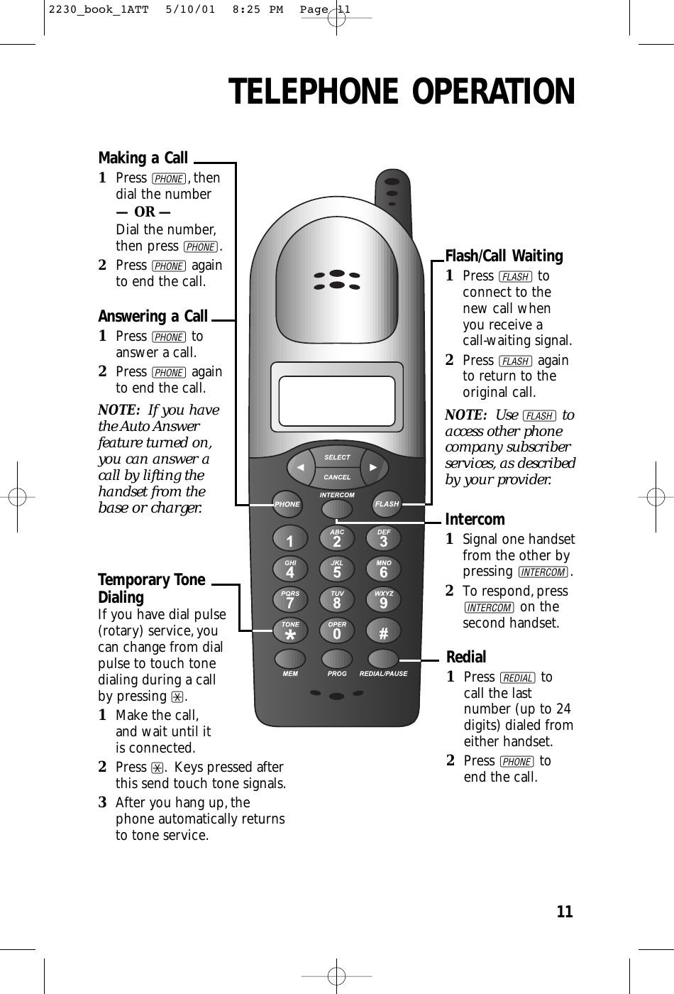 TELEPHONE OPERATION11Making a Call1Press P,thendial the number— OR —Dial the number,then press P.2Press Pagainto end the call.Answering a Call1Press Ptoanswer a call.2Press Pagainto end the call.NOTE:  If you havethe Auto Answerfeature turned on,you can answer acall by lifting thehandset from thebase or charger.Temporary Tone DialingIf you have dial pulse (rotary) service,you can change from dial pulse to touch tone dialing during a call by pressing *.1Make the call,and wait until it is connected.2Press *. Keys pressed afterthis send touch tone signals.3After you hang up,thephone automatically returnsto tone service.Redial1Press Rtocall the lastnumber (up to 24digits) dialed fromeither handset.2Press Ptoend the call.Flash/Call Waiting1Press Ftoconnect to thenew call whenyou receive a call-waiting signal.2Press Fagainto return to theoriginal call.NOTE: Use Ftoaccess other phonecompany subscriberservices, as describedby your provider.Intercom1Signal one handsetfrom the other bypressing I.2To respond,pressIon thesecond handset.2230_book_1ATT  5/10/01  8:25 PM  Page 11