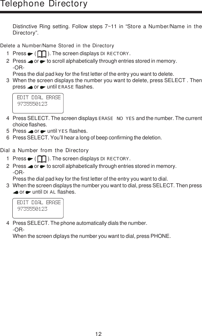 12Distinctive Ring setting. Follow steps 7~11 in “Store a Number/Name in theDirectory”.Delete a Number/Name Stored in the Directory1 Press   (   ). The screen displays DIRECTORY.2 Press   or   to scroll alphabetically through entries stored in memory.-OR-Press the dial pad key for the first letter of the entry you want to delete.3 When the screen displays the number you want to delete, press SELECT . Thenpress   or   until ERASE flashes.    4 Press SELECT. The screen displays ERASE NO YES and the number. The currentchoice flashes.5 Press   or   until YES flashes.6 Press SELECT. You’ll hear a long of beep confirming the deletion.Dial  a  Number  from  the  Directory1 Press   (   ). The screen displays DIRECTORY.2 Press   or   to scroll alphabetically through entries stored in memory.-OR-Press the dial pad key for the first letter of the entry you want to dial.3 When the screen displays the number you want to dial, press SELECT. Then press or   until DIAL flashes.    4 Press SELECT. The phone automatically dials the number.-OR-When the screen diplays the number you want to dial, press PHONE.Telephone Directory