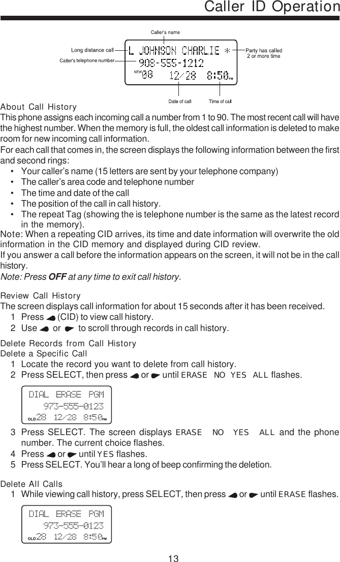 13Caller ID OperationAbout Call HistoryThis phone assigns each incoming call a number from 1 to 90. The most recent call will havethe highest number. When the memory is full, the oldest call information is deleted to makeroom for new incoming call information.For each call that comes in, the screen displays the following information between the firstand second rings:• Your caller’s name (15 letters are sent by your telephone company)• The caller’s area code and telephone number• The time and date of the call• The position of the call in call history.• The repeat Tag (showing the is telephone number is the same as the latest recordin the memory).Note: When a repeating CID arrives, its time and date information will overwrite the oldinformation in the CID memory and displayed during CID review.If you answer a call before the information appears on the screen, it will not be in the callhistory.Note: Press OFF at any time to exit call history.Review Call HistoryThe screen displays call information for about 15 seconds after it has been received.1 Press   (CID) to view call history.2 Use    or     to scroll through records in call history.Delete Records from Call HistoryDelete a Specific Call1 Locate the record you want to delete from call history.2 Press SELECT, then press   or   until ERASE NO YES ALL flashes.3 Press SELECT. The screen displays ERASE NO YES ALL and the phonenumber. The current choice flashes.4 Press   or   until YES flashes.5 Press SELECT. You’ll hear a long of beep confirming the deletion.Delete All Calls1 While viewing call history, press SELECT, then press   or   until ERASE flashes.