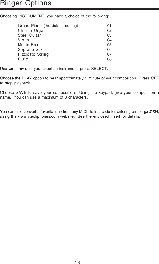 16Choosing INSTRUMENT, you have a choice of the following:Grand Piano (the default setting) 01Church Organ 02Steel Guitar 03Violin 04Music Box 05Soprano Sax 06Pizzicato String 07Flute 08Use   or   until you select an instrument, press SELECT.Choose the PLAY option to hear approximately 1 minute of your composition.  Press OFFto stop playback.Choose SAVE to save your composition.  Using the keypad, give your composition aname.  You can use a maximum of 8 characters.You can also convert a favorite tune from any MIDI file into code for entering on the gz 2434,using the www.vtechphones.com website.  See the enclosed insert for details.Ringer Options