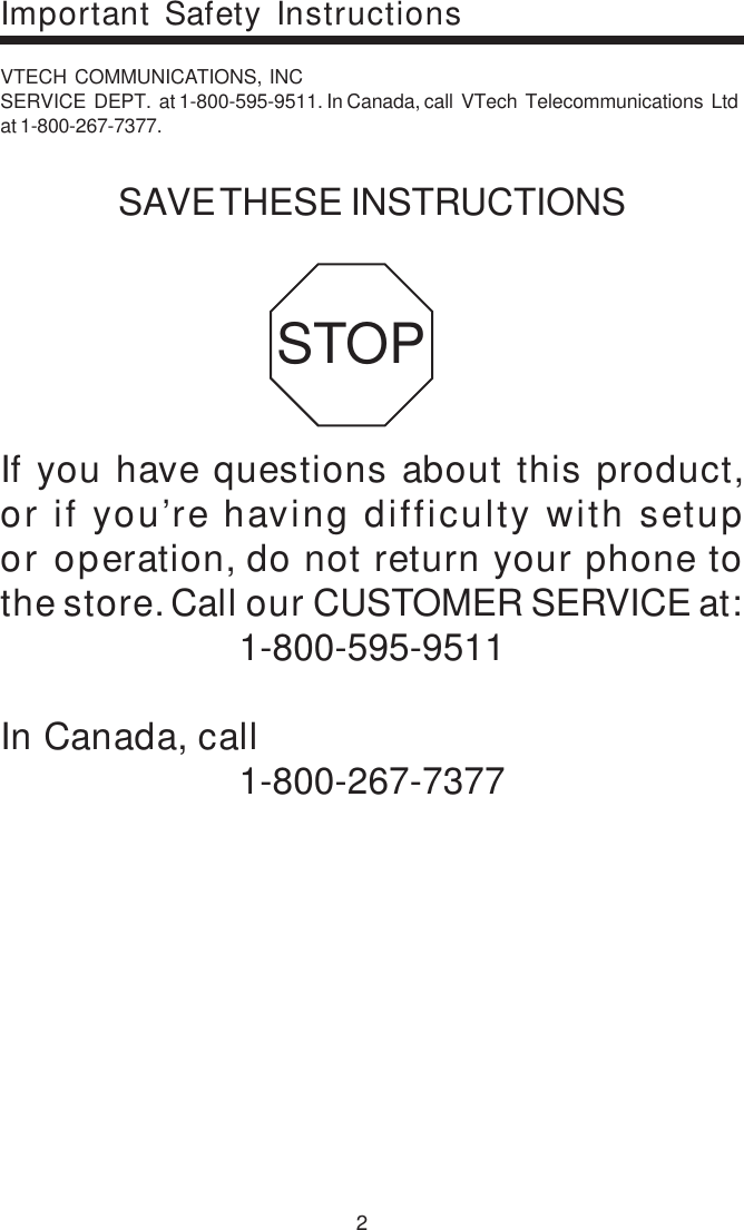 2VTECH  COMMUNICATIONS,  INCSERVICE  DEPT.  at 1-800-595-9511. In Canada, call  VTech  Telecommunications  Ltdat 1-800-267-7377.SAVE THESE INSTRUCTIONSIf you have questions about this product,or if you’re having difficulty with setupor operation, do not return your phone tothe store. Call our CUSTOMER SERVICE at:1-800-595-9511In Canada, call1-800-267-7377STOPImportant Safety Instructions