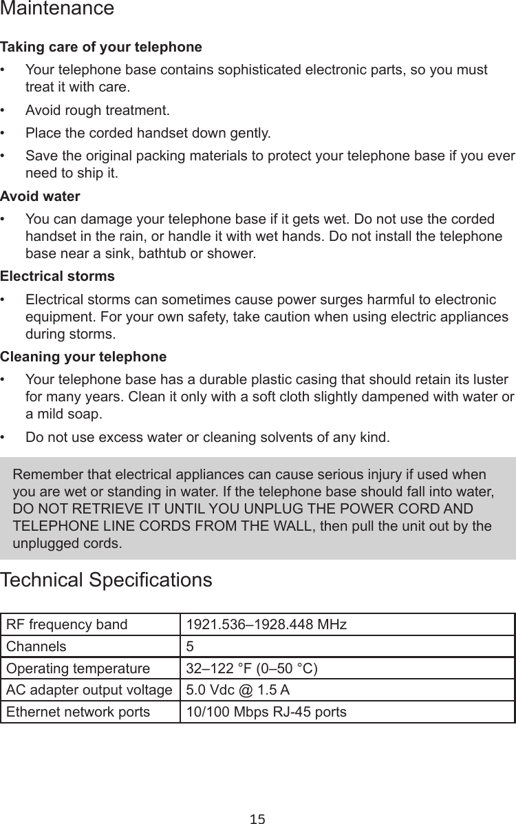 15MaintenanceTaking care of your telephone•  Your telephone base contains sophisticated electronic parts, so you must treat it with care.•  Avoid rough treatment.•  Place the corded handset down gently.•  Save the original packing materials to protect your telephone base if you ever need to ship it.Avoid water•  You can damage your telephone base if it gets wet. Do not use the corded handset in the rain, or handle it with wet hands. Do not install the telephone base near a sink, bathtub or shower.Electrical storms•  Electrical storms can sometimes cause power surges harmful to electronic equipment. For your own safety, take caution when using electric appliances during storms.Cleaning your telephone•  Your telephone base has a durable plastic casing that should retain its luster for many years. Clean it only with a soft cloth slightly dampened with water or a mild soap.•  Do not use excess water or cleaning solvents of any kind.Technical SpecicationsRF frequency band 1921.536–1928.448 MHzChannels 5Operating temperature 32–122 °F (0–50 °C)AC adapter output voltage 5.0 Vdc @ 1.5 AEthernet network ports 10/100 Mbps RJ-45 portsRemember that electrical appliances can cause serious injury if used when you are wet or standing in water. If the telephone base should fall into water, DO NOT RETRIEVE IT UNTIL YOU UNPLUG THE POWER CORD AND TELEPHONE LINE CORDS FROM THE WALL, then pull the unit out by the unplugged cords.