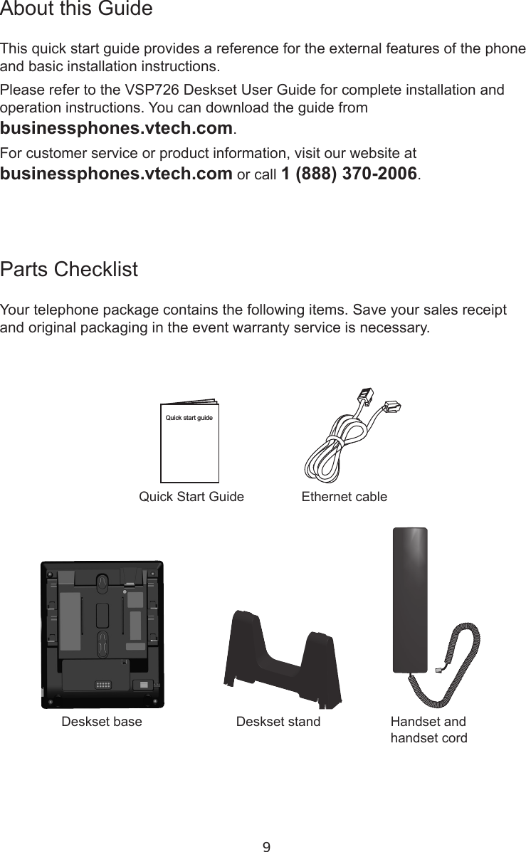 9Parts ChecklistYour telephone package contains the following items. Save your sales receipt and original packaging in the event warranty service is necessary.About this GuideThis quick start guide provides a reference for the external features of the phone and basic installation instructions.Please refer to the VSP726 Deskset User Guide for complete installation and operation instructions. You can download the guide from  businessphones.vtech.com.For customer service or product information, visit our website at  businessphones.vtech.com or call 1 (888) 370-2006.Quick Start GuideHandset and handset cordDeskset base Deskset standEthernet cableQuick start guide