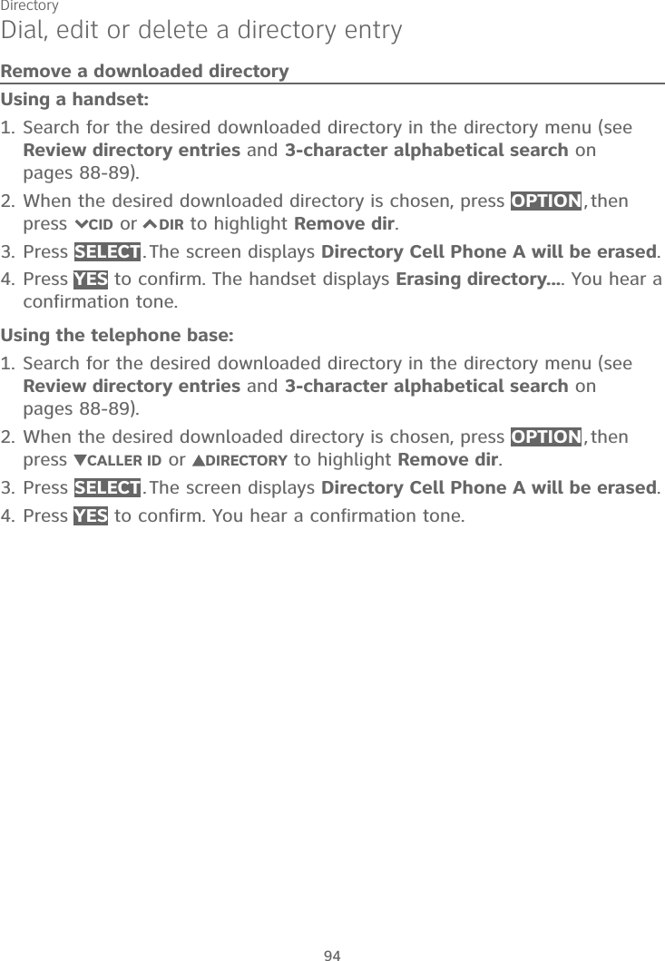Directory94Dial, edit or delete a directory entryRemove a downloaded directoryUsing a handset:Search for the desired downloaded directory in the directory menu (see Review directory entries and 3-character alphabetical search on pages 88-89).When the desired downloaded directory is chosen, press OPTION ,  then press 7CID or 7DIR to highlight Remove dir.Press SELECT . The screen displays Directory Cell Phone A will be erased.Press YES to confirm. The handset displays Erasing directory.... You hear a confirmation tone.Using the telephone base:Search for the desired downloaded directory in the directory menu (see Review directory entries and 3-character alphabetical search on pages 88-89).When the desired downloaded directory is chosen, press OPTION ,  then press  CALLER ID or  DIRECTORY to highlight Remove dir.Press SELECT . The screen displays Directory Cell Phone A will be erased.Press YES to confirm. You hear a confirmation tone.1.2.3.4.1.2.3.4.