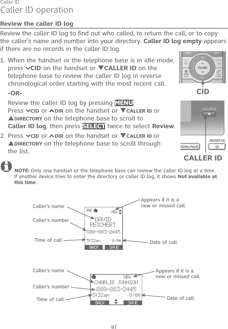 Caller ID97Caller ID operationReview the caller ID logReview the caller ID log to find out who called, to return the call, or to copy the caller’s name and number into your directory. Caller ID log empty appears if there are no records in the caller ID log.1. When the handset or the telephone base is in idle mode, press 7CID on the handset or TCALLER ID on the telephone base to review the caller ID log in reverse chronological order starting with the most recent call.-OR-Review the caller ID log by pressing MENU.Press7CID or 7DIR on the handset or TCALLER ID orSDIRECTORY on the telephone base to scroll to Caller ID log, then press SELECT twice to select Review.2. Press 7CID or 7DIR on the handset or TCALLER ID orSDIRECTORY on the telephone base to scroll through the list.NOTE: Only one handset or the telephone base can review the caller ID log at a time. If another device tries to enter the directory or caller ID log, it shows Not available at this time.DAVID    REICHERT888-883-24455:32am     8/06 SA8VENEWCHARLIE JOHNSON888-883-24455:32am       8/06  BACK                   SAVE                NEW  SAVE                     BACK     Caller’s nameCaller’s numberTime of callAppears if it is a new or missed call.Date of callCaller’s nameCaller’s numberTime of callAppears if it is a new or missed call.Date of callCALLER IDCID