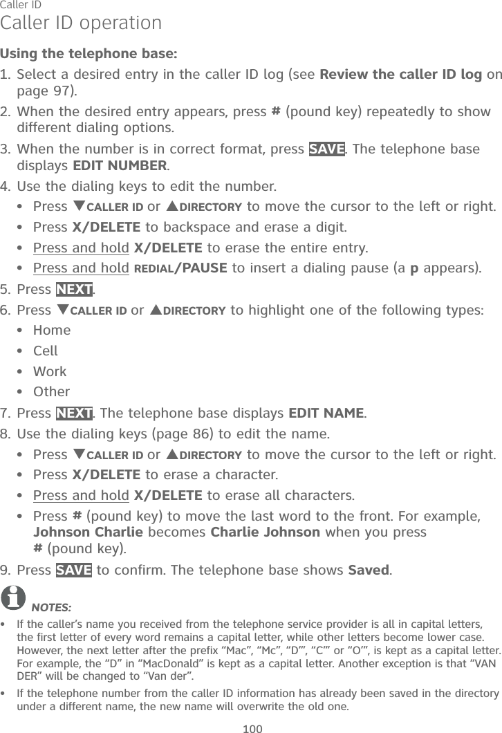 Caller ID100Caller ID operationUsing the telephone base:1. Select a desired entry in the caller ID log (see Review the caller ID log on   page 97).2. When the desired entry appears, press # (pound key) repeatedly to show different dialing options.3. When the number is in correct format, press SAVE. The telephone basedisplays EDIT NUMBER.4. Use the dialing keys to edit the number.Press TCALLER ID or SDIRECTORY to move the cursor to the left or right.Press X/DELETE to backspace and erase a digit.Press and hold X/DELETE to erase the entire entry.Press and hold REDIAL/PAUSE to insert a dialing pause (a p appears).5. Press NEXT.6. Press TCALLER ID or SDIRECTORY to highlight one of the following types:HomeCellWorkOther7. Press NEXT. The telephone base displays EDIT NAME.8. Use the dialing keys (page 86) to edit the name.Press TCALLER ID or SDIRECTORY to move the cursor to the left or right.Press X/DELETE to erase a character.Press and hold X/DELETE to erase all characters.Press #(pound key) to move the last word to the front. For example, Johnson Charlie becomes Charlie Johnson when you press #(pound key).9. Press SAVE to confirm. The telephone base shows Saved.NOTES: If the caller’s name you received from the telephone service provider is all in capital letters, the first letter of every word remains a capital letter, while other letters become lower case. However, the next letter after the prefix “Mac”, “Mc”, “D’”, “C’” or “O’”, is kept as a capital letter. For example, the “D” in “MacDonald” is kept as a capital letter. Another exception is that “VAN DER” will be changed to “Van der”.If the telephone number from the caller ID information has already been saved in the directory under a different name, the new name will overwrite the old one.••••••••••••••