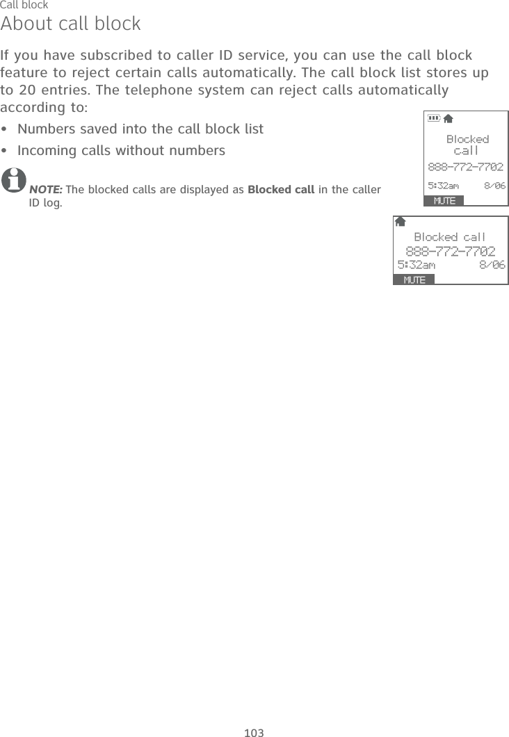 103About call blockIf you have subscribed to caller ID service, you can use the call block feature to reject certain calls automatically. The call block list stores up to 20 entries. The telephone system can reject calls automatically according to:Numbers saved into the call block listIncoming calls without numbersNOTE: The blocked calls are displayed as Blocked call in the caller ID log.••Call blockBlocked call888-772-77025:32am       8/06  MUTE                Blocked call   888-772-77025:32am     8/06 SA8VE  MUTE     