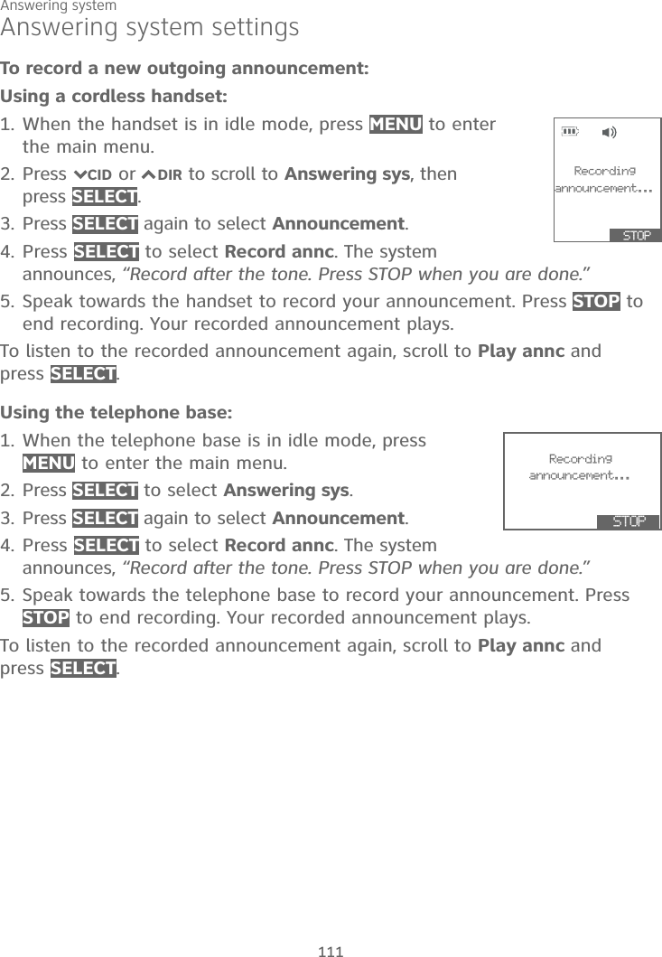 Answering system111Answering system settingsTo record a new outgoing announcement:Using a cordless handset:1. When the handset is in idle mode, press MENU to enter the main menu.2. Press 7CID or 7DIR to scroll to Answering sys, then press SELECT.3. Press SELECT again to select Announcement.4. Press SELECT to select Record annc. The system announces, “Record after the tone. Press STOP when you are done.”5. Speak towards the handset to record your announcement. Press STOP to end recording. Your recorded announcement plays.To listen to the recorded announcement again, scroll to Play annc andpress SELECT.Using the telephone base:1. When the telephone base is in idle mode, press MENU to enter the main menu.2. Press SELECT to select Answering sys.3. Press SELECT again to select Announcement.4. Press SELECT to select Record annc. The system announces, “Record after the tone. Press STOP when you are done.”5. Speak towards the telephone base to record your announcement. Press STOP to end recording. Your recorded announcement plays.To listen to the recorded announcement again, scroll to Play annc andpress SELECT.Recordingannouncement...  STOP                 Recording    announcement...  STOP               