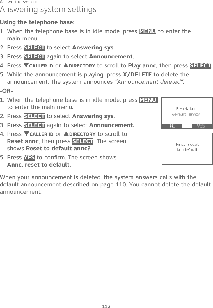 Answering system113Answering system settingsUsing the telephone base:1. When the telephone base is in idle mode, press MENU to enter the main menu.2. Press SELECT to select Answering sys.3. PressPress SELECT again to select Announcement.4. Press TCALLER ID or SDIRECTORY to scroll to Play annc, then press SELECT.5. While the announcement is playing, press X/DELETE to delete the announcement. The system announces “Announcement deleted”.-OR-1. When the telephone base is in idle mode, press MENUto enter the main menu.2. Press SELECT to select Answering sys.3. PressPress SELECT again to select Announcement.4. Press TCALLER ID or SDIRECTORY to scroll toReset annc, then press SELECT. The screen shows Reset to default annc?.5. PressPress YES to confirm. The screen shows Annc. reset to default.When your announcement is deleted, the system answers calls with the default announcement described on page 110. You cannot delete the default announcement.      Reset to     default annc?  YES                   NO                Annc. reset      to default